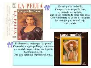 10 Esta sí que da mal rollo.  Y no precisamente por la cara,  el peinado y el vestido,  que ya son bastante de echar para atrás.  Con ese nombre no quiero ni imaginar  los matojos que ocultará bajo  ese vestido. 11 Estaba mucho mejor que “La pelua”. Cantando en inglés pedía que la tocaran y la verdad es que entonces se le podía hacer algún favor. Otra cosa seria que lo pidiese ahora..... 