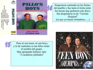 14 15 Pues ni son teens, ni son boys, y lo de cantantes es tan falso como  el nombre del grupo. Mas apropiado hubiese sido: “ 2 caraduras jubilados” Empezaron cantando en las fiestas  del pueblo y fue tanto el éxito entre  las mozas que grabaron este disco. Sin desperdicio lo de “Versión  Original” (es que ya tienen imitadores......) 