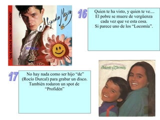 16 Quien te ha visto, y quien te ve.... El pobre se muere de vergüenza cada vez que ve esta cosa. Si parece uno de los “Locomía”. 17 No hay nada como ser hijo “de” (Rocío Durcal) para grabar un disco. También rodaron un spot de  “ Profidén” 
