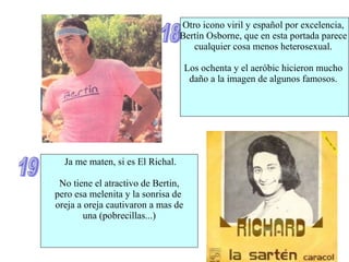 18 Otro icono viril y español por excelencia,  Bertín Osborne, que en esta portada parece  cualquier cosa menos heterosexual.  Los ochenta y el aeróbic hicieron mucho  daño a la imagen de algunos famosos.  19 Ja me maten, si es El Richal. No tiene el atractivo de Bertin, pero esa melenita y la sonrisa de  oreja a oreja cautivaron a mas de una (pobrecillas...) 