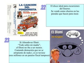 22 El disco ideal para excursiones del Inserso. Se vende como churros en las paradas que hacen para mear. 23 Si Almodovar filmó: “ Todo sobre mi madre”, el Dioni no iba a ser menos. Cantando demuestra que no se  arrepiente de nada (..si yo tuviese esos millones en un paraíso fiscal tampoco) 