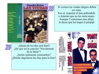 28 Si existen las viudas alegres deben ser estas. Eso sí, respetan el luto pidiendole a Antonio que no les meta mano. Aunque 2 canciones mas abajo le dicen que les toque el piripipi 29 ¿Quién de los dos será Susi? ¿De qué irá la canción “Navalmoral de la Mata”? ¿Serán realmente extremeños? ¿Dónde alquilaron los frac para la foto? 