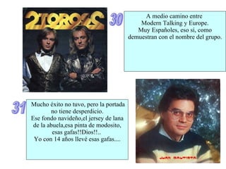 30 A medio camino entre  Modern Talking y Europe. Muy Españoles, eso sí, como demuestran con el nombre del grupo. 31 Mucho éxito no tuvo, pero la portada no tiene desperdicio. Ese fondo navideño,el jersey de lana de la abuela,esa pinta de modosito, esas gafas!!Dios!!..  Yo con 14 años llevé esas gafas.... 