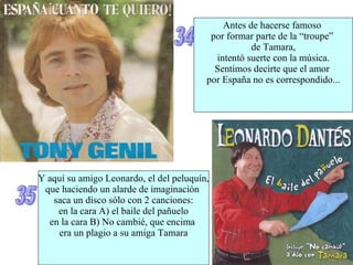 34 Antes de hacerse famoso  por formar parte de la “troupe”  de Tamara, intentó suerte con la música. Sentimos decirte que el amor  por España no es correspondido... 35 Y aquí su amigo Leonardo, el del peluquín, que haciendo un alarde de imaginación  saca un disco sólo con 2 canciones: en la cara A) el baile del pañuelo en la cara B) No cambié, que encima  era un plagio a su amiga Tamara 