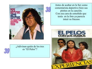 38 Antes de acabar en la Ser como comentarista deportivo hizo sus pinitos en la canción. Con esa cara de estreñido que  tenía  en la foto ya parecía intuir su fracaso. 39 ¿Adivinan quién de los tres es “El Pelos”? 