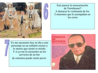 6 Este parece la reencarnación  de Torrebruno!! A destacar la vestimenta de los  2 maromos que le acompañan en  los coros 7 Yo me encuentro hoy en día a este  personaje en un callejón oscuro y  lo menos que siento es miedo.  Y si ya me lo encuentro en los  servicios de un bar  de carretera puedo sentir pavor.   