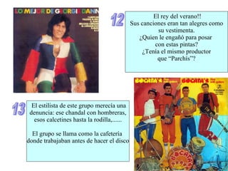 12 El rey del verano!! Sus canciones eran tan alegres como su vestimenta. ¿Quien le engañó para posar  con estas pintas? ¿Tenía el mismo productor  que “Parchís”? 13 El estilista de este grupo merecía una denuncia: ese chandal con hombreras, esos calcetines hasta la rodilla,...... El grupo se llama como la cafetería  donde trabajaban antes de hacer el disco 