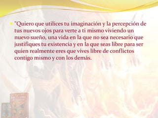  "Quiero que utilices tu imaginación y la percepción de
tus nuevos ojos para verte a ti mismo viviendo un
nuevo sueño, una vida en la que no sea necesario que
justifiques tu existencia y en la que seas libre para ser
quien realmente eres que vives libre de conflictos
contigo mismo y con los demás.
 