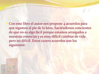  Con este libro el autor nos propone 4 acuerdos para
que sigamos al pie de la letra, haciéndonos concientes
de que no es algo fácil porque estamos arraigados a
nuestras creencias y es muy difícil cambiar de vida
pero no difícil. Estos cuatro acuerdos son los
siguientes:
 