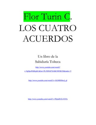 Flor Turin C.
LOS CUATRO
ACUERDOS
Un libro de la
Sabiduría Tolteca
http://www.youtube.com/watch?
v=0g9poWKKpbU&list=PL5DF6078ABC09FBCD&index=5
http://www.youtube.com/watch?v=GGMHSbcd_qI
http://www.youtube.com/watch?v=PQmDUEv939A
 