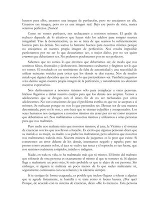 buenos para ellos, creamos una imagen de perfección, pero no encajamos en ella.
Creamos esa imagen, pero no es una imagen real. Bajo ese punto de vista, nunca
seremos perfectos. ¡Nunca!
Como no somos perfectos, nos rechazamos a nosotros mismos. El grado de
rechazo depende de lo efectivos que hayan sido los adultos para romper nuestra
integridad. Tras la domesticación, ya no se trata de que seamos lo suficientemente
buenos para los demás. No somos lo bastante buenos para nosotros mismos porque
no encajamos en nuestra propia imagen de perfección. Nos resulta imposible
perdonarnos por no ser lo que desearíamos ser, o mejor dicho, por no ser quien
creemos que deberíamos ser. No podemos perdonarnos por no ser perfectos.
Sabemos que no somos lo que creemos que deberíamos ser, de modo que nos
sentimos falsos, frustrados y deshonestos. Intentamos ocultarnos y fingimos ser lo que
no somos. El resultado es un sentimiento de falta de autenticidad y una necesidad de
utilizar máscaras sociales para evitar que los demás se den cuenta. Nos da mucho
miedo que alguien descubra que no somos lo que pretendemos ser. También juzgamos
a los demás según nuestra propia imagen de la perfección, y naturalmente no alcanzan
nuestras expectativas.
Nos deshonramos a nosotros mismos sólo para complacer a otras personas.
Incluso llegamos a dañar nuestro cuerpo para que los demás nos acepten. Vemos a
adolescentes que se drogan con el único fin de no ser rechazados por otros
adolescentes. No son conscientes de que el problema estriba en que no se aceptan a sí
mismos. Se rechazan porque no son lo que pretenden ser. Desean ser de una manera
determinada, pero no lo son, y esto hace que se sientan culpables y avergonzados. Los
seres humanos nos castigamos a nosotros mismos sin cesar por no ser como creemos
que deberíamos ser. Nos maltratamos a nosotros mismos y utilizamos a otras personas
para que nos maltraten.
Pero nadie nos maltrata más que nosotros mismos; el juez, la Víctima y el sistema
de creencias son los que nos llevan a hacerlo. Es cierto que algunas personas dicen que
su marido o su mujer, su madre o su padre las maltrataron, pero sabemos que nosotros
nos maltratamos todavía más. Nuestra manera de juzgarnos es la peor que existe. Si
cometemos un error delante de los demás, intentamos negarlo y taparlo; pero tan
pronto como estamos solos, el juez se vuelve tan tenaz y el reproche es tan fuerte, que
nos sentimos realmente estúpidos, inútiles o indignos.
Nadie, en toda tu vida, te ha maltratado más que tú mismo. El límite del maltrato
que tolerarás de otra persona es exactamente el mismo al que te sometes tú. Si alguien
llega a maltratarte un poco más, lo más probable es que te alejes de esa persona. Sin
embargo, si alguien te maltrata un poco menos de lo que sueles maltratarte tú,
seguramente continuarás con esa relación y la tolerarás siempre.
Si te castigas de forma exagerada, es posible que incluso llegues a tolerar a alguien
que te agrede físicamente, te humilla y te trata como si fueras basura. ¿Por qué?
Porque, de acuerdo con tu sistema de creencias, dices: «Me lo merezco. Esta persona
 