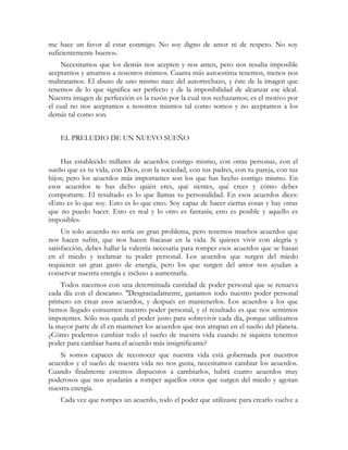 me hace un favor al estar conmigo. No soy digno de amor ni de respeto. No soy
suficientemente bueno».
Necesitamos que los demás nos acepten y nos amen, pero nos resulta imposible
aceptarnos y amarnos a nosotros mismos. Cuanta más autoestima tenemos, menos nos
maltratamos. El abuso de uno mismo nace del autorrechazo, y éste de la imagen que
tenemos de lo que significa ser perfecto y de la imposibilidad de alcanzar ese ideal.
Nuestra imagen de perfección es la razón por la cual nos rechazamos; es el motivo por
el cual no nos aceptamos a nosotros mismos tal como somos y no aceptamos a los
demás tal como son.
EL PRELUDIO DE UN NUEVO SUEÑO
Has establecido millares de acuerdos contigo mismo, con otras personas, con el
sueño que es tu vida, con Dios, con la sociedad, con tus padres, con tu pareja, con tus
hijos; pero los acuerdos más importantes son los que has hecho contigo mismo. En
esos acuerdos te has dicho quién eres, qué sientes, qué crees y cómo debes
comportarte. El resultado es lo que llamas tu personalidad. En esos acuerdos dices:
«Esto es lo que soy. Esto es lo que creo. Soy capaz de hacer ciertas cosas y hay otras
que no puedo hacer. Esto es real y lo otro es fantasía; esto es posible y aquello es
imposible».
Un solo acuerdo no sería un gran problema, pero tenemos muchos acuerdos que
nos hacen sufrir, que nos hacen fracasar en la vida. Si quieres vivir con alegría y
satisfacción, debes hallar la valentía necesaria para romper esos acuerdos que se basan
en el miedo y reclamar tu poder personal. Los acuerdos que surgen del miedo
requieren un gran gasto de energía, pero los que surgen del amor nos ayudan a
conservar nuestra energía e incluso a aumentarla.
Todos nacemos con una determinada cantidad de poder personal que se renueva
cada día con el descanso. ''Desgraciadamente, gastamos todo nuestro poder personal
primero en crear esos acuerdos, y después en mantenerlos. Los acuerdos a los que
hemos llegado consumen nuestro poder personal, y el resultado es que nos sentimos
impotentes. Sólo nos queda el poder justo para sobrevivir cada día, porque utilizamos
la mayor parte de él en mantener los acuerdos que nos atrapan en el sueño del planeta.
¿Cómo podemos cambiar todo el sueño de nuestra vida cuando ni siquiera tenemos
poder para cambiar hasta el acuerdo más insignificante?
Si somos capaces de reconocer que nuestra vida está gobernada por nuestros
acuerdos y el sueño de nuestra vida no nos gusta, necesitamos cambiar los acuerdos.
Cuando finalmente estemos dispuestos a cambiarlos, habrá cuatro acuerdos muy
poderosos que nos ayudarán a romper aquellos otros que surgen del miedo y agotan
nuestra energía.
Cada vez que rompes un acuerdo, todo el poder que utilizaste para crearlo vuelve a
 