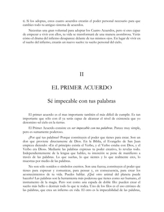 ti. Si los adoptas, estos cuatro acuerdos crearán el poder personal necesario para que
cambies todo tu antiguo sistema de acuerdos.
Necesitas una gran voluntad para adoptar los Cuatro Acuerdos, pero si eres capaz
de empezar a vivir con ellos, tu vida se transformará de una manera asombrosa. Verás
cómo el drama del infierno desaparece delante de tus mismos ojos. En lugar de vivir en
el sueño del infierno, crearás un nuevo sueño: tu sueño personal del cielo.
II
EL PRIMER ACUERDO
Sé impecable con tus palabras
El primer acuerdo es el mas importante también el más difícil de cumplir. Es tan
importante que sólo con él ya serás capaz de alcanzar el nivel de existencia que yo
denomino «el cielo en la tierra».
El Primer Acuerdo consiste en ser impecable con tus palabras. Parece muy simple,
pero es sumamente poderoso.
¿Por qué tus palabras? Porque constituyen el poder que tienes para crear. Son un
don que proviene directamente de Dios. En la Biblia, el Evangelio de San Juan
empieza diciendo: «En el principio existía el Verbo, y el Verbo estaba con Dios, y el
Verbo era Dios». Mediante las palabras expresas tu poder creativo, lo revelas todo.
Independientemente de la lengua que hables, tu intención se pone de manifiesto a
través de las palabras. Lo que sueñas, lo que sientes y lo que realmente eres, lo
muestras por medio de las palabras.
No son sólo sonidos o símbolos escritos. Son una fuerza; constituyen el poder que
tienes para expresar y comunicar, para pensar y, en consecuencia, para crear los
acontecimientos de tu vida. Puedes hablar. ¿Qué otro animal del planeta puede
hacerlo? Las palabras son la herramienta más poderosa que tienes como ser humano, el
instrumento de la magia. Pero son como una espada de doble filo: pueden crear el
sueño más bello o destruir todo lo que te rodea. Uno de los filos es el uso erróneo de
las palabras, que crea un infierno en vida. El otro es la impecabilidad de las palabras,
 