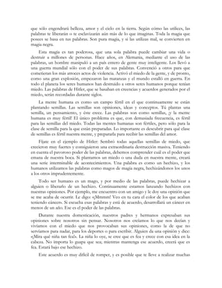 que sólo engendrará belleza, amor y el cielo en la tierra. Según cómo las utilices, las
palabras te liberarán o te esclavizarán aún más de lo que imaginas. Toda la magia que
posees se basa en tus palabras. Son pura magia, y si las utilizas mal, se convierten en
magia negra.
Esta magia es tan poderosa, que una sola palabra puede cambiar una vida o
destruir a millones de personas. Hace años, en Alemania, mediante el uso de las
palabras, un hombre manipuló a un país entero de gente muy inteligente. Los llevó a
una guerra mundial sólo con el poder de sus palabras. Convenció a otros para que
cometieran los más atroces actos de violencia. Activó el miedo de la gente, y de pronto,
como una gran explosión, empezaron las matanzas y el mundo estalló en guerra. En
todo el planeta los seres humanos han destruido a otros seres humanos porque tenían
miedo. Las palabras de Hitler, que se basaban en creencias y acuerdos generados por el
miedo, serán recordadas durante siglos.
La mente humana es como un campo fértil en el que continuamente se están
plantando semillas. Las semillas son opiniones, ideas y conceptos. Tú plantas una
semilla, un pensamiento, y éste crece. Las palabras son como semillas, ¡y la mente
humana es muy fértil! El único problema es que, con demasiada frecuencia, es fértil
para las semillas del miedo. Todas las mentes humanas son fértiles, pero sólo para la
clase de semilla para la que están preparadas. Lo importante es descubrir para qué clase
de semillas es fértil nuestra mente, y prepararla para recibir las semillas del amor.
Fíjate en el ejemplo de Hitler: Sembró todas aquellas semillas de miedo, que
crecieron muy fuertes y consiguieron una extraordinaria destrucción masiva. Teniendo
en cuenta el pavoroso poder de las palabras, debemos comprender cuál es el poder que
emana de nuestra boca. Si plantamos un miedo o una duda en nuestra mente, creará
una serie interminable de acontecimientos. Una palabra es como un hechizo, y los
humanos utilizamos las palabras como magos de magia negra, hechizándonos los unos
a los otros imprudentemente.
Todo ser humano es un mago, y por medio de las palabras, puede hechizar a
alguien o liberarlo de un hechizo. Continuamente estamos lanzando hechizos con
nuestras opiniones. Por ejemplo, me encuentro con un amigo y le doy una opinión que
se me acaba de ocurrir. Le digo: «¡Mmmm! Veo en tu cara el color de los que acaban
teniendo cáncer». Si escucha esas palabras y está de acuerdo, desarrollará un cáncer en
menos de un año. Ese es el poder de las palabras.
Durante nuestra domesticación, nuestros padres y hermanos expresaban sus
opiniones sobre nosotros sin pensar. Nosotros nos creíamos lo que nos decían y
vivíamos con el miedo que nos provocaban sus opiniones, como la de que no
servíamos para nadar, para los deportes o para escribir. Alguien da una opinión y dice:
«¡Mira qué niña tan fea!». La niña lo oye, se cree que es fea y crece con esa idea en la
cabeza. No importa lo guapa que sea; mientras mantenga ese acuerdo, creerá que es
fea. Estará bajo ese hechizo.
Este acuerdo es muy difícil de romper, y es posible que te lleve a realizar muchas
 