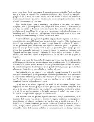 cosas con el único fin de convencerte de que realmente eres estúpido. Puede que hagas
algo y te digas a ti mismo: «Me gustaría ser inteligente, pero debo de ser estúpido,
porque si no lo fuera, no habría hecho esto». La mente se mueve en cientos de
direcciones diferentes y podríamos pasarnos días enteros atrapados únicamente por la
creencia en nuestra propia estupidez.
Pero un día alguien capta tu atención y con palabras te hace saber que no eres
estúpido. Crees lo que esa persona dice y llegas aun nuevo acuerdo. Y el resultado es
que dejas de sentirte o de actuar como un estúpido. Se ha roto todo el hechizo sólo
con la fuerza de las palabras. Y a la inversa, si crees que eres estúpido y alguien capta tu
atención y te dice: «Sí, realmente eres la persona más estúpida que jamás he conocido»,
el acuerdo se verá reforzado y se volverá todavía más firme.
Veamos ahora lo que significa la palabra «impecabilidad». Significa «sin pecado».
«Impecable» proviene del latín pecatus, que quiere decir «pecado». El im significa «sin»,
de modo que «impecable» quiere decir «sin pecado». Las religiones hablan del pecado y
de los pecadores, pero entendamos qué significa realmente pecar. Un pecado es
cualquier cosa que haces y que va contra ti. Todo lo que sientas, creas o digas que vaya
contra ti es un pecado. Vas contra ti cuando te juzgas y te culpas por cualquier cosa.
No pecar es hacer exactamente lo contrario. Ser impecable es no ir contra ti mismo.
Cuando eres impecable, asumes la responsabilidad de tus actos, pero sin juzgarte ni
culparte.
Desde este punto de vista, todo el concepto de pecado deja de ser algo moral o
religioso para convertirse en una cuestión de puro sentido común. El pecado empieza
con el rechazo de uno mismo. El mayor pecado que cometes es rechazarte a ti mismo.
En términos religiosos, el autorrechazo es un «pecado mortal», es decir que te conduce
a la muerte. En cambio, la impecabilidad te conduce a la vida.
Ser impecable con tus palabras es no utilizarlas contra ti mismo. Si te veo en la
calle y te llamo estúpido, puede parecer que utilizo esa palabra contra pero en realidad
la utilizo contra mí mismo, porque tú me odiarás por ello y tu odio no será bueno para
mí. Por lo tanto, si me enfurezco y con mis palabras te envío todo mi veneno
emocional, las estoy utilizando en mi contra.
Si me amó a mí mismo, expresaré ese amor en mis relaciones contigo y seré
impecable con mis palabras, porque la acción provoca una reacción semejante. Si te
amó, tú me amarás. Si te insultó, me insultarás. Si siento gratitud por ti, tú la sentirás
por mí. Si soy egoísta contigo, tú lo serás conmigo. Si utilizó mis palabras para
hechizarte, tú emplearás las tuyas para hechizarme a mí.
Ser impecable con tus palabras significa utilizar tu energía correctamente, en la
dirección de la verdad y del amor por ti mismo. Si llegas a un acuerdo contigo para ser
impecable con tus palabras, eso bastará para que la verdad se manifieste a través de ti y
limpie todo el veneno emocional que hay en tu interior. Pero llegar a este acuerdo es
difícil, porque hemos aprendido a hacer precisamente todo lo contrario. Hemos
aprendido a hacer de la mentira un hábito al comunicarnos con los demás, y aún mas
 