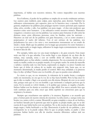 importante, al hablar con nosotros mismos. No somos impecables con nuestras
palabras.
En el infierno, el poder de las palabras se emplea de un modo totalmente erróneo.
Las usamos para maldecir, para culpar, para reprochar, para destruir. También las
utilizamos correctamente, por supuesto, pero no lo hacemos muy a menudo. Por lo
general, empleamos las palabras para propagar nuestro veneno personal: para expresar
rabia, celos, envidia y odio. Las palabras son pura magia - el don más poderoso que
tenemos como seres humanos - y las utilizamos contra nosotros mismos. Planeamos
vengarnos y creamos caos con las palabras. Las usamos para fomentar el odió entre las
distintas razas, entre diferentes personas, entre las familias, entre las naciones ...
Hacemos un mal usó de las palabras con gran frecuencia, y así es como creamos y
perpetuamos el sueño del infierno. Con el usó erróneo de las palabras, nos
perjudicamos los unos a los otros y nos mantenemos mutuamente en un estado de
miedo y duda. Dado que las palabras son la magia que poseemos los seres humanos y
su uso equivocado es magia negra, utilizamos la magia negra constantemente sin tener
la menor idea de ello.
Por ejemplo, había una vez una mujer inteligente y de gran corazón. Esta mujer
tenía una hija a la que adoraba. Una noche llegó a casa después de un duro día de
trabajo, muy cansada, tensa y con un terrible dolor de cabeza. Quería paz y
tranquilidad, pero su hija saltaba y cantaba alegremente. No era consciente de cómo se
sentía su madre; estaba en su propio mundo, en su propio sueño. Se sentía de maravilla
y saltaba y cantaba cada vez más fuerte, expresando su alegría y su amor. Cantaba tan
fuerte que el dolor de cabeza de su madre aún empeoró más, hasta que, en un
momento determinado, la madre perdió el control. Miró muy enfadada a su preciosa
hija y le dijo: «¡Cállate! Tienes una voz horrible. ¿Es que no puedes estar callada?».
Lo cierto es que, en ese momento, la tolerancia de la madre frente a cualquier
ruido era inexistente; no era que la voz de su hija fuera horrible. Pero la hija creyó lo
que le dijo su madre y llegó a un acuerdo con ella misma. Después de esto ya no cantó
más, porque creía que su voz era horrible y que molestaría a cualquier persona que la
oyera. En la escuela se volvió tímida, y si le pedían que cantase, se negaba a hacerlo.
Incluso hablar con los demás se convirtió en algo difícil. Ese nuevo acuerdo hizo que
todo cambiase para esa niña: creyó que debía reprimir sus emociones para que la
aceptasen y la amasen.
Siempre que escuchamos una opinión y la creemos, llegamos a un acuerdo que
pasa a formar parte de nuestro sistema de creencias. La niña creció, y aunque tenía una
bonita voz, nunca volvió a cantar. Desarrolló un gran complejo a causa de un hechizo,
un hechizo lanzado por la persona que más la quería: su propia madre, que no se dio
cuenta de lo que había hecho con sus palabras. No se dio cuenta de que había utilizado
magia negra y había hechizado a su hija. Desconocía el poder de sus palabras, y por
consiguiente no se la puede culpar. Hizo lo que su propia madre, su padre y otras
personas habían hecho con ella de muchas maneras diferentes: utilizar mal sus
palabras.
 