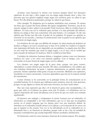 ¿Cuántas veces hacemos lo mismo con nuestros propios hijos? Les lanzamos
opiniones de este tipo y ellos cargan con esa magia negra durante años y años. Las
personas que nos quieren emplean magia negra con nosotros, pero no saben lo que
hacen. Por ello debemos perdonarlos, porque no saben lo que hacen.
Otro ejemplo: Te despiertas por la mañana sintiéndote muy contenta. Te sientes
tan bien, que te pasas dos horas delante del espejo arreglándote. Entonces, una de tus
mejores amigas te dice: «¿Qué te ha pasado? Estás horrorosa. Mira tu vestido; haces el
ridículo». Ya está; con eso es suficiente para enviarte a lo más profundo del infierno.
Quizás esa amiga te hizo este comentario sólo para herirte, y lo consiguió. Te dio una
opinión que llevaba tras ella todo el poder de sus palabras. Si aceptas esa opinión, se
convierte en un acuerdo, y entonces tú misma pones todo tu poder en esa opinión, que
se convierte en magia negra.
Los hechizos de este tipo son difíciles de romper. La única manera de deshacer un
hechizo es llegar a un nuevo acuerdo que se base en la verdad. La verdad es el aspecto
más importante del hecho de ser impecable con tus palabras. La espada tiene dos filos:
en uno están las mentiras que crean la magia negra, y en el otro, está la verdad que
tiene el poder de deshacer los hechizos. Sólo la verdad nos hará libres.
Considera las relaciones humanas diarias, e imagínate cuántas veces nos lanzamos
hechizos los unos a los otros con nuestras palabras. Con el tiempo, esto se ha
convertido en la peor forma de magia negra: son los chismes.
Los chismes son magia negra de la peor clase, porque son puro veneno.
Aprendimos a contar chismes por acuerdo. De niños, escuchábamos a los adultos que
nos rodeaban chismorrear sin parar y expresar abiertamente su opinión sobre otras
personas. Incluso opinaban sobre gente a la que no conocían. Mediante esas opiniones,
transferían su veneno emocional, y nosotros aprendimos que ésta era la manera normal
de comunicarse.
Contar chismes se ha convertido en la principal forma de comunicación en la
sociedad humana. Es la manera que utilizamos para sentirnos cerca de otras personas,
porque ver que alguien se siente tan mal como nosotros, nos hace sentir mejor.
Hay una vieja expresión que dice: «A la miseria le gusta estar acompañada», y la
gente que sufre en el infierno no quiere estar sola. El miedo y el sufrimiento son un
aspecto importante del sueño del planeta; son la razón de que ese sueño nos continúe
reprimiendo.
Si hacemos una analogía y comparamos la mente humana con un ordenador, el
chismorreo es comparable a un virus informático, que no es más que un programa
escrito en el mismo lenguaje que los demás, pero con una intención dañina. Se
introduce en el ordenador cuando menos te lo esperas, y en la mayoría de los casos, sin
que ni siquiera te des cuenta. Una vez se ha introducido en él, tu ordenador no va
demasiado bien o no funciona en absoluto, porque todo se lía y hay tal cantidad de
mensajes contradictorios que resulta imposible obtener resultados satisfactorios.
El chismorreo entre los seres humanos funciona de la misma manera. Por ejemplo,
 
