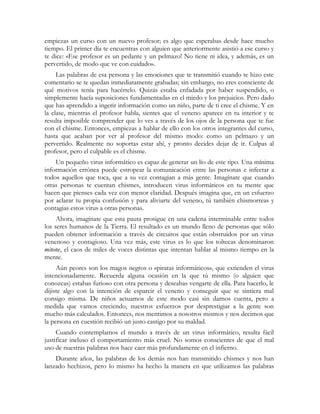 empiezas un curso con un nuevo profesor; es algo que esperabas desde hace mucho
tiempo. El primer día te encuentras con alguien que anteriormente asistió a ese curso y
te dice: «Ese profesor es un pedante y un pelmazo! No tiene ni idea, y además, es un
pervertido, de modo que ve con cuidado».
Las palabras de esa persona y las emociones que te transmitió cuando te hizo este
comentario se te quedan inmediatamente grabadas; sin embargo, no eres consciente de
qué motivos tenía para hacértelo. Quizás estaba enfadada por haber suspendido, o
simplemente hacía suposiciones fundamentadas en el miedo y los prejuicios. Pero dado
que has aprendido a ingerir información como un niño, parte de ti cree el chisme. Y en
la clase, mientras el profesor habla, sientes que el veneno aparece en tu interior y te
resulta imposible comprender que lo ves a través de los ojos de la persona que te fue
con el chisme. Entonces, empiezas a hablar de ello con los otros integrantes del curso,
hasta que acaban por ver al profesor del mismo modo: como un pelmazo y un
pervertido. Realmente no soportas estar ahí, y pronto decides dejar de ir. Culpas al
profesor, pero el culpable es el chisme.
Un pequeño virus informático es capaz de generar un lío de este tipo. Una mínima
información errónea puede estropear la comunicación entre las personas e infectar a
todos aquellos que toca, que a su vez contagian a más gente. Imagínate que cuando
otras personas te cuentan chismes, introducen virus informáticos en tu mente que
hacen que pienses cada vez con menor claridad. Después imagina que, en un esfuerzo
por aclarar tu propia confusión y para aliviarte del veneno, tú también chismorreas y
contagias estos virus a otras personas.
Ahora, imagínate que esta pauta prosigue en una cadena interminable entre todos
los seres humanos de la Tierra. El resultado es un mundo lleno de personas que sólo
pueden obtener información a través de circuitos que están obstruidos por un virus
venenoso y contagioso. Una vez más, este virus es lo que los toltecas denominaron
mitote, el caos de miles de voces distintas que intentan hablar al mismo tiempo en la
mente.
Aún peores son los magos negros o «piratas informáticos», que extienden el virus
intencionadamente. Recuerda alguna ocasión en la que tú mismo (o alguien que
conozcas) estabas furioso con otra persona y deseabas vengarte de ella. Para hacerlo, le
dijiste algo con la intención de esparcir el veneno y conseguir que se sintiera mal
consigo misma. De niños actuamos de este modo casi sin darnos cuenta, pero a
medida que vamos creciendo, nuestros esfuerzos por desprestigiar a la gente son
mucho más calculados. Entonces, nos mentimos a nosotros mismos y nos decimos que
la persona en cuestión recibió un justo castigo por su maldad.
Cuando contemplamos el mundo a través de un virus informático, resulta fácil
justificar incluso el comportamiento más cruel. No somos conscientes de que el mal
uso de nuestras palabras nos hace caer más profundamente en el infierno.
Durante años, las palabras de los demás nos han transmitido chismes y nos han
lanzado hechizos, pero lo mismo ha hecho la manera en que utilizamos las palabras
 