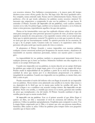 con nosotros mismos. Nos hablamos constantemente, y la mayor parte del tiempo
decimos cosas como: «Estoy gordo. Soy feo. Me hago viejo. Me estoy quedando calvo.
Soy estúpido, nunca entiendo nada. Nunca seré lo suficientemente bueno. Nunca seré
perfecto». ¿Ves de qué modo utilizamos las palabras contra nosotros mismos? Es
necesario que empecemos a comprender lo que son las palabras y lo que hacen. Si
entiendes el Primer Acuerdo (Sé impecable con tus palabras), verás cuántos cambios
ocurren en tu vida. En primer lugar, cambios en tu manera de tratarte y en tu forma de
tratar a otras personas, especialmente aquellas a las que más quieres.
Piensa en las innumerables veces que has explicado chismes sobre el ser que más
amas para conseguir que otras personas apoyasen tu punto de vista. ¿Cuántas veces has
captado la atención de otras personas y has esparcido veneno sobre un ser amado para
hacer que tu opinión pareciese correcta? Tu opinión no es más que tu punto de vista, y
no tiene por qué ser necesariamente verdad. Tu opinión proviene de tus creencias, de
tu ego y de tu propio sueño. Creamos todo ese veneno y lo esparcimos entre otras
personas sólo para sentir que nuestro punto de vista es correcto.
Si adoptamos el Primer Acuerdo y somos impecables con nuestras palabras,
cualquier veneno emocional acabará por desaparecer de nuestra mente y dejaremos de
transmitirlo en nuestras relaciones personales, incluso con nuestro perro o nuestro
gato.
La impecabilidad de tus palabras también te proporcionará inmunidad frente a
cualquier persona que te lance un hechizo. Solamente recibirás una idea negativa si tu
mente es un campo fértil para ella.
Cuando eres impecable con tus palabras, tu mente deja de ser un campo fértil para
las palabras que surgen de la magia negra, pero sí lo es para las que surgen del amor.
Puedes medir la impecabilidad de tus palabras a partir de tu nivel de autoestima. La
cantidad de amor que sientes por ti es directamente proporcional a la calidad e
integridad de tus palabras. Cuando eres impecable con tus palabras, te sientes bien, eres
feliz y estás en paz.
Puedes trascender el sueño del infierno sólo con llegar al acuerdo de ser impecable
con tus palabras. Ahora mismo estoy plantando una semilla en tu mente. Que crezca o
no, dependerá de lo fértil que sea tu mente para recibir las semillas del amor. Tú
decides si llegas o no a establecer este acuerdo contigo mismo: Soy impecable con mis
palabras. Nutre esta semilla, y a medida que crezca en tu mente, generará más semillas
de amor que reemplazarán a las del miedo. El Primer Acuerdo cambiará el tipo de
semillas para las que tu mente resulta fértil.
Sé impecable con tus palabras. Este es el primer acuerdo al que debes llegar si
quieres ser libre, ser feliz y trascender el nivel de existencia del infierno. Es muy
poderoso. Utiliza tus palabras apropiadamente. Empléalas para compartir tu amor. Usa
la magia blanca empezando por ti. Dite a ti mismo que eres una persona maravillosa,
fantástica. Dite cuánto te amas. Utiliza las palabras para romper todos esos pequeños
acuerdos que te hacen sufrir.
 