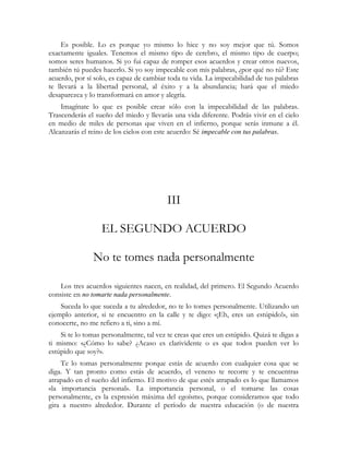 Es posible. Lo es porque yo mismo lo hice y no soy mejor que tú. Somos
exactamente iguales. Tenemos el mismo tipo de cerebro, el mismo tipo de cuerpo;
somos seres humanos. Si yo fui capaz de romper esos acuerdos y crear otros nuevos,
también tú puedes hacerlo. Si yo soy impecable con mis palabras, ¿por qué no tú? Este
acuerdo, por sí solo, es capaz de cambiar toda tu vida. La impecabilidad de tus palabras
te llevará a la libertad personal, al éxito y a la abundancia; hará que el miedo
desaparezca y lo transformará en amor y alegría.
Imagínate lo que es posible crear sólo con la impecabilidad de las palabras.
Trascenderás el sueño del miedo y llevarás una vida diferente. Podrás vivir en el cielo
en medio de miles de personas que viven en el infierno, porque serás inmune a él.
Alcanzarás el reino de los cielos con este acuerdo: Sé impecable con tus palabras.
III
EL SEGUNDO ACUERDO
No te tomes nada personalmente
Los tres acuerdos siguientes nacen, en realidad, del primero. El Segundo Acuerdo
consiste en no tomarte nada personalmente.
Suceda lo que suceda a tu alrededor, no te lo tomes personalmente. Utilizando un
ejemplo anterior, si te encuentro en la calle y te digo: «¡Eh, eres un estúpido!», sin
conocerte, no me refiero a ti, sino a mí.
Si te lo tomas personalmente, tal vez te creas que eres un estúpido. Quizá te digas a
ti mismo: «¿Cómo lo sabe? ¿Acaso es clarividente o es que todos pueden ver lo
estúpido que soy?».
Te lo tomas personalmente porque estás de acuerdo con cualquier cosa que se
diga. Y tan pronto como estás de acuerdo, el veneno te recorre y te encuentras
atrapado en el sueño del infierno. El motivo de que estés atrapado es lo que llamamos
«la importancia personal». La importancia personal, o el tomarse las cosas
personalmente, es la expresión máxima del egoísmo, porque consideramos que todo
gira a nuestro alrededor. Durante el período de nuestra educación (o de nuestra
 