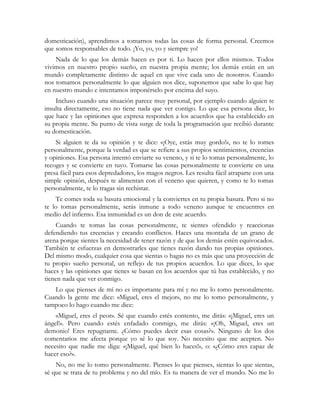 domesticación), aprendimos a tomarnos todas las cosas de forma personal. Creemos
que somos responsables de todo. ¡Yo, yo, yo y siempre yo!
Nada de lo que los demás hacen es por ti. Lo hacen por ellos mismos. Todos
vivimos en nuestro propio sueño, en nuestra propia mente; los demás están en un
mundo completamente distinto de aquel en que vive cada uno de nosotros. Cuando
nos tomamos personalmente lo que alguien nos dice, suponemos que sabe lo que hay
en nuestro mundo e intentamos imponérselo por encima del suyo.
Incluso cuando una situación parece muy personal, por ejemplo cuando alguien te
insulta directamente, eso no tiene nada que ver contigo. Lo que esa persona dice, lo
que hace y las opiniones que expresa responden a los acuerdos que ha establecido en
su propia mente. Su punto de vista surge de toda la programación que recibió durante
su domesticación.
Si alguien te da su opinión y te dice: «¡Oye, estás muy gordo!», no te lo tomes
personalmente, porque la verdad es que se refiere a sus propios sentimientos, creencias
y opiniones. Esa persona intentó enviarte su veneno, y si te lo tomas personalmente, lo
recoges y se convierte en tuyo. Tomarse las cosas personalmente te convierte en una
presa fácil para esos depredadores, los magos negros. Les resulta fácil atraparte con una
simple opinión, después te alimentan con el veneno que quieren, y como te lo tomas
personalmente, te lo tragas sin rechistar.
Te comes toda su basura emocional y la conviertes en tu propia basura. Pero si no
te lo tomas personalmente, serás inmune a todo veneno aunque te encuentres en
medio del infierno. Esa inmunidad es un don de este acuerdo.
Cuando te tomas las cosas personalmente, te sientes ofendido y reaccionas
defendiendo tus creencias y creando conflictos. Haces una montaña de un grano de
arena porque sientes la necesidad de tener razón y de que los demás estén equivocados.
También te esfuerzas en demostrarles que tienes razón dando tus propias opiniones.
Del mismo modo, cualquier cosa que sientas o hagas no es más que una proyección de
tu propio sueño personal, un reflejo de tus propios acuerdos. Lo que dices, lo que
haces y las opiniones que tienes se basan en los acuerdos que tú has establecido, y no
tienen nada que ver conmigo.
Lo que pienses de mí no es importante para mí y no me lo tomo personalmente.
Cuando la gente me dice: «Miguel, eres el mejor», no me lo tomo personalmente, y
tampoco lo hago cuando me dice:
«Miguel, eres el peor». Sé que cuando estés contento, me dirás: «¡Miguel, eres un
ángel!». Pero cuando estés enfadado conmigo, me dirás: «¡Oh, Miguel, eres un
demonio! Eres repugnante. ¿Cómo puedes decir esas cosas?». Ninguno de los dos
comentarios me afecta porque yo sé lo que soy. No necesito que me acepten. No
necesito que nadie me diga: «¡Miguel, qué bien lo haces!», o: «¿Cómo eres capaz de
hacer eso?».
No, no me lo tomo personalmente. Pienses lo que pienses, sientas lo que sientas,
sé que se trata de tu problema y no del mío. Es tu manera de ver el mundo. No me lo
 