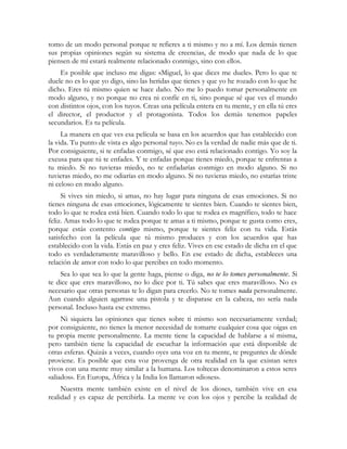 tomo de un modo personal porque te refieres a ti mismo y no a mí. Los demás tienen
sus propias opiniones según su sistema de creencias, de modo que nada de lo que
piensen de mí estará realmente relacionado conmigo, sino con ellos.
Es posible que incluso me digas: «Miguel, lo que dices me duele». Pero lo que te
duele no es lo que yo digo, sino las heridas que tienes y que yo he rozado con lo que he
dicho. Eres tú mismo quien se hace daño. No me lo puedo tomar personalmente en
modo alguno, y no porque no crea ni confíe en ti, sino porque sé que ves el mundo
con distintos ojos, con los tuyos. Creas una película entera en tu mente, y en ella tú eres
el director, el productor y el protagonista. Todos los demás tenemos papeles
secundarios. Es tu película.
La manera en que ves esa película se basa en los acuerdos que has establecido con
la vida. Tu punto de vista es algo personal tuyo. No es la verdad de nadie más que de ti.
Por consiguiente, si te enfadas conmigo, sé que eso está relacionado contigo. Yo soy la
excusa para que tú te enfades. Y te enfadas porque tienes miedo, porque te enfrentas a
tu miedo. Si no tuvieras miedo, no te enfadarías conmigo en modo alguno. Si no
tuvieras miedo, no me odiarías en modo alguno. Si no tuvieras miedo, no estarías triste
ni celoso en modo alguno.
Si vives sin miedo, si amas, no hay lugar para ninguna de esas emociones. Si no
tienes ninguna de esas emociones, lógicamente te sientes bien. Cuando te sientes bien,
todo lo que te rodea está bien. Cuando todo lo que te rodea es magnífico, todo te hace
feliz. Amas todo lo que te rodea porque te amas a ti mismo, porque te gusta como eres,
porque estás contento contigo mismo, porque te sientes feliz con tu vida. Estás
satisfecho con la película que tú mismo produces y con los acuerdos que has
establecido con la vida. Estás en paz y eres feliz. Vives en ese estado de dicha en el que
todo es verdaderamente maravilloso y bello. En ese estado de dicha, estableces una
relación de amor con todo lo que percibes en todo momento.
Sea lo que sea lo que la gente haga, piense o diga, no te lo tomes personalmente. Si
te dice que eres maravilloso, no lo dice por ti. Tú sabes que eres maravilloso. No es
necesario que otras personas te lo digan para creerlo. No te tomes nada personalmente.
Aun cuando alguien agarrase una pistola y te disparase en la cabeza, no sería nada
personal. Incluso hasta ese extremo.
Ni siquiera las opiniones que tienes sobre ti mismo son necesariamente verdad;
por consiguiente, no tienes la menor necesidad de tomarte cualquier cosa que oigas en
tu propia mente personalmente. La mente tiene la capacidad de hablarse a sí misma,
pero también tiene la capacidad de escuchar la información que está disponible de
otras esferas. Quizás a veces, cuando oyes una voz en tu mente, te preguntes de dónde
proviene. Es posible que esta voz provenga de otra realidad en la que existan seres
vivos con una mente muy similar a la humana. Los toltecas denominaron a estos seres
«aliados». En Europa, África y la India los llamaron «dioses».
Nuestra mente también existe en el nivel de los dioses, también vive en esa
realidad y es capaz de percibirla. La mente ve con los ojos y percibe la realidad de
 