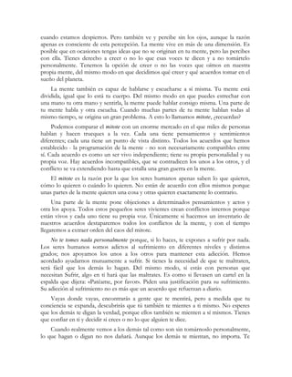 cuando estamos despiertos. Pero también ve y percibe sin los ojos, aunque la razón
apenas es consciente de esta percepción. La mente vive en más de una dimensión. Es
posible que en ocasiones tengas ideas que no se originan en tu mente, pero las percibes
con ella. Tienes derecho a creer o no lo que esas voces te dicen y a no tomártelo
personalmente. Tenemos la opción de creer o no las voces que oímos en nuestra
propia mente, del mismo modo en que decidimos qué creer y qué acuerdos tomar en el
sueño del planeta.
La mente también es capaz de hablarse y escucharse a sí misma. Tu mente está
dividida, igual que lo está tu cuerpo. Del mismo modo en que puedes estrechar con
una mano tu otra mano y sentirla, la mente puede hablar consigo misma. Una parte de
tu mente habla y otra escucha. Cuando muchas partes de tu mente hablan todas al
mismo tiempo, se origina un gran problema. A esto lo llamamos mitote, ¿recuerdas?
Podemos comparar el mitote con un enorme mercado en el que miles de personas
hablan y hacen trueques a la vez. Cada una tiene pensamientos y sentimientos
diferentes; cada una tiene un punto de vista distinto. Todos los acuerdos que hemos
establecido - la programación de la mente - no son necesariamente compatibles entre
sí. Cada acuerdo es como un ser vivo independiente; tiene su propia personalidad y su
propia voz. Hay acuerdos incompatibles, que se contradicen los unos a los otros, y el
conflicto se va extendiendo hasta que estalla una gran guerra en la mente.
El mitote es la razón por la que los seres humanos apenas saben lo que quieren,
cómo lo quieren o cuándo lo quieren. No están de acuerdo con ellos mismos porque
unas partes de la mente quieren una cosa y otras quieren exactamente lo contrario.
Una parte de la mente pone objeciones a determinados pensamientos y actos y
otra los apoya. Todos estos pequeños seres vivientes crean conflictos internos porque
están vivos y cada uno tiene su propia voz. Únicamente si hacemos un inventario de
nuestros acuerdos destaparemos todos los conflictos de la mente, y con el tiempo
llegaremos a extraer orden del caos del mitote.
No te tomes nada personalmente porque, si lo haces, te expones a sufrir por nada.
Los seres humanos somos adictos al sufrimiento en diferentes niveles y distintos
grados; nos apoyamos los unos a los otros para mantener esta adicción. Hemos
acordado ayudarnos mutuamente a sufrir. Si tienes la necesidad de que te maltraten,
será fácil que los demás lo hagan. Del mismo modo, si estás con personas que
necesitan Sufrir, algo en ti hará que las maltrates. Es como si llevasen un cartel en la
espalda que dijera: «Patéame, por favor». Piden una justificación para su sufrimiento.
Su adicción al sufrimiento no es más que un acuerdo que refuerzan a diario.
Vayas donde vayas, encontrarás a gente que te mentirá, pero a medida que tu
conciencia se expanda, descubrirás que tú también te mientes a ti mismo. No esperes
que los demás te digan la verdad, porque ellos también se mienten a sí mismos. Tienes
que confiar en ti y decidir si crees o no lo que alguien te dice.
Cuando realmente vemos a los demás tal como son sin tomárnoslo personalmente,
lo que hagan o digan no nos dañará. Aunque los demás te mientan, no importa. Te
 