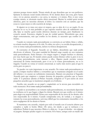 mienten porque tienen miedo. Tienen miedo de que descubras que no son perfectos.
Quitarse la máscara social resulta doloroso. Si los demás dicen una cosa, pero hacen
otra y tú no prestas atención a sus actos, te mientes a ti mismo. Pero si eres veraz
contigo mismo, te ahorrarás mucho dolor emocional. Decirte la verdad quizá resulte
doloroso, pero no necesitas aferrarte al dolor. La curación está en camino; que las
cosas te vayan mejor es sólo cuestión de tiempo.
Si alguien no te trata con amor ni respeto, que se aleje de ti es un regalo. Si esa
persona no se va, lo más probable es que soportes muchos años de sufrimiento con
ella. Que se marche quizá resulte doloroso durante un tiempo, pero finalmente tu
corazón sanará. Entonces, elegirás lo que de verdad quieres. Descubrirás que, para
elegir correctamente, más que confiar en los demás, es necesario que confíes en ti
mismo.
Cuando no tomarte nada personalmente se convierta en un hábito firme y sólido,
te evitarás muchos disgustos en la vida. Tu rabia, tus celos y tu envidia desaparecerán, y
si no te tomas nada personalmente, incluso tu tristeza desaparecerá.
Si conviertes el Segundo Acuerdo en un hábito, descubrirás que nada podrá
devolverte al infierno. Una gran cantidad de libertad surge cuando no nos tomamos
nada personalmente. Serás inmune a los magos negros y ningún hechizo te afectará,
por muy fuerte que sea. El mundo entero puede contar chismes sobre ti, pero si no te
los tomas personalmente, serás inmune a ellos. Alguien puede enviarte veneno
emocional de forma intencionada, pero si no te lo tomas personalmente, no te lo
tragarás. Cuando no tomas el veneno emocional, se vuelve más nocivo para el que lo
envía, pero no para ti.
Ya puedes ver cuán importante es este acuerdo. No tomar nada personalmente te
ayuda a romper muchos hábitos y costumbres que te mantienen atrapado en el sueño
del infierno y te causan un sufrimiento innecesario. Bastará con practicar el Segundo
Acuerdo para que empieces a romper docenas de pequeños acuerdos que te hacen
sufrir. Y si practicas además el Primer Acuerdo, romperás el 75 por ciento de estos
pequeños acuerdos que te mantienen atrapado en el infierno.
Escribe este acuerdo en un papel y engánchalo en la nevera para recordarlo en
todo momento: No te tomes nada personalmente.
Cuando te acostumbres a no tomarte nada personalmente, no necesitarás depositar
tu confianza en lo que hagan o digan los demás. Bastará con que confíes en ti mismo
para elegir con responsabilidad. Nunca eres responsable de los actos de los demás; sólo
eres responsable de ti mismo. Cuando comprendas esto, de verdad, y te niegues a
tomarte las cosas personalmente, será muy difícil que los comentarios insensibles o los
actos negligentes de los demás te hieran.
Si mantienes este acuerdo, viajarás por todo el mundo con el corazón abierto por
completo y nadie te herirá. Dirás: «Te amo», sin miedo a que te rechacen o te
ridiculicen. Pedirás lo que necesites. Dirás sí o dirás no - lo que tú decidas - sin culparte
ni juzgarte. Siempre puedes seguir a tu corazón. Si lo haces, aunque estés en medio del
 