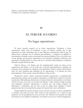 infierno, experimentarás felicidad y paz interior. Permanecerás en tu estado de dicha y
el infierno no te afectará en absoluto.
IV
EL TERCER ACUERDO
No hagas suposiciones
El tercer acuerdo consiste en no hacer suposiciones. Tendemos a hacer
suposiciones sobre todo. El problema es que, al hacerlo, creemos que lo que
suponemos es cierto. Juraríamos que es real. Hacemos suposiciones sobre lo que los
demás hacen o piensan -nos lo tomamos personalmente - y después, los culpamos y
reaccionamos enviando veneno emocional con nuestras palabras. Este es el motivo por
el cual siempre que hacemos suposiciones, nos buscamos problemas. Hacemos una
suposición, comprendemos las cosas mal, nos lo tomamos personalmente y acabamos
haciendo un gran drama de nada.
Toda la tristeza y los dramas que has experimentado tenían sus raíces en las
suposiciones que hiciste y en las cosas que te tomaste personalmente. Concédete un
momento para considerar la verdad de esta afirmación. Toda la cuestión del dominio
entre los seres humanos gira alrededor de las suposiciones y el tomarse las cosas
personalmente. Todo nuestro sueño del infierno se basa en ello.
Producimos mucho veneno emocional haciendo suposiciones y tomándonoslas
personalmente, porque, por lo general, empezamos a chismorrear a partir de nuestras
suposiciones. Recuerda que chismorrear es nuestra forma de comunicarnos y enviarnos
veneno los unos a los otros en el sueño del infierno. Como tenemos miedo de pedir
una aclaración, hacemos suposiciones y creemos que son ciertas; después, las
defendemos e intentamos que sea otro el que no tenga razón. Siempre es mejor
preguntar que hacer una suposición, porque las suposiciones crean sufrimiento.
El gran mitote de la mente humana crea un enorme caos que nos lleva a interpretar
y entender mal todas las cosas. Sólo vemos lo que queremos ver y oímos lo que
queremos oír. No percibimos las cosas tal como son. Tenemos la costumbre de soñar
sin basarnos en la realidad. Literalmente, inventamos las cosas en nuestra imaginación.
 