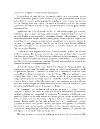 suposiciones porque no tenemos el valor de preguntar.
La mayoría de las veces, hacemos nuestras suposiciones con gran rapidez y de una
manera inconsciente, porque hemos establecido acuerdos para comunicarnos de está
forma. Hemos acordado que hacer preguntas es peligroso, y que la gente que nos ama
debería saber qué queremos o cómo nos sentimos. Cuándo creemos algo, suponemos
que tenemos razón hasta el punto de llegar á destruir nuestras relaciones para defender
nuestra posición.
Suponemos que todo el mundo ve la vida del mismo modo que nosotros.
Suponemos que los demás piensan, sienten, juzgan y maltratan como nosotros lo
hacemos. Está es la mayor suposición que podemos hacer y es la razón por la cuál nos
da miedo ser nosotros mismos ante los demás, porque creemos que nos juzgarán, nos
convertirán en sus víctimas, nos maltratarán y nos culparán como nosotros mismos lo
hacemos. De modo que, incluso antes de que los demás tengan la oportunidad de
rechazarnos, nosotros ya nos hemos rechazado á nosotros mismos. Así es como
funciona la mente humana.
También hacemos suposiciones sobre nosotros mismos, y esto crea muchos
conflictos internos. Por ejemplo, supones que eres capaz de hacer algo, y después
descubres que no lo eres. Te sobrestimas o te subestimas á ti mismo porque no te has
tomado el tiempo necesario para hacerte preguntas y contestártelas. Tal vez necesites
más datos sobre una situación en particular. O quizá necesites dejar de mentirte á ti
mismo sobre lo que verdaderamente quieres.
A menudo, cuándo inicias una relación con alguien que te gusta, tienes que
justificar por qué te gusta. Sólo ves lo que quieres ver y niegas que algunos aspectos de
esa persona te disgustan. Te mientes á ti mismo con el único fin de sentir que tienes
razón. Después haces suposiciones, y una de ellas es: «MI amor cambiará a esta
persona». Pero no es verdad. Tu amor no cambiará a nadie. Si las personas cambian es
porque quieren cambiar, no porque tú puedas cambiarlas. Entonces, ocurre algo entre
vosotros dos y te sientes dolido. De pronto, ves lo que no quisiste ver antes, sólo que
ahora está amplificado por tu veneno emocional. Ahora tienes que justificar tu dolor
emocional y echar la culpa de tus decisiones a los demás.
No es necesario que justifiquemos el amor; está presente o no lo está. El amor
verdadero es aceptar a los demás tal como son sin tratar de cambiarlos. Si intentamos
cambiarlos significa que, en realidad, no nos gustan. Por supuesto, si decides vivir con
alguien, si llegas a ese acuerdo, siempre será mejor que esa persona sea exactamente
como tú quieres que sea. Encuentra a alguien a quien no tengas que cambiar en
absoluto. Resulta mucho más fácil hallar a alguien que ya sea como tú quieres que sea,
que intentar cambiar a una persona. Además, ese alguien debe quererte tal ¡como eres
para no tener que hacerte cambiar en absoluto. Si otras personas piensan que tienes
que cambiar, eso significa que, en realidad, no te aman tal como eres. ¿Y para qué estar
con alguien si tú no eres tal como quiere que seas?
Debemos ser quienes somos, de modo que no tenemos que presentar una falsa
 