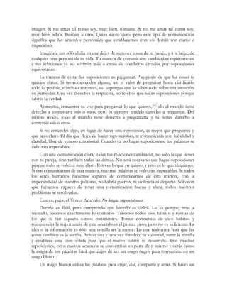 imagen. Si me amas tal como soy, muy bien, tómame. Si no me amas tal como soy,
muy bien, adiós. Búscate a otro. Quizá suene duro, pero este tipo de comunicación
significa que los acuerdos personales que establecemos con los demás son claros e
impecables.
Imagínate tan sólo el día en que dejes de suponer cosas de tu pareja, y a la larga, de
cualquier otra persona de tu vida. Tu manera de comunicarte cambiará completamente
y tus relaciones ya no sufrirán más a causa de conflictos creados por suposiciones
equivocadas.
La manera de evitar las suposiciones es preguntar. Asegúrate de que las cosas te
queden claras. Si no comprendes alguna, ten el valor de preguntar hasta clarificarlo
todo lo posible, e incluso entonces, no supongas que lo sabes todo sobre esa situación
en particular. Una vez escuches la respuesta, no tendrás que hacer suposiciones porque
sabrás la verdad.
Asimismo, encuentra tu voz para preguntar lo que quieres. Todo el mundo tiene
derecho a contestarte «sí» o «no», pero tú siempre tendrás derecho a preguntar. Del
mismo modo, todo el mundo tiene derecho a preguntarte y tú tienes derecho a
contestar «sí» o «no».
Si no entiendes algo, en lugar de hacer una suposición, es mejor que preguntes y
que seas claro. El día que dejes de hacer suposiciones, te comunicarás con habilidad y
claridad, libre de veneno emocional. Cuando ya no hagas suposiciones, tus palabras se
volverán impecables.
Con una comunicación clara, todas tus relaciones cambiarán, no sólo la que tienes
con tu pareja, sino también todas las demás. No será necesario que hagas suposiciones
porque todo se volverá muy claro. Esto es lo que yo quiero, y esto es lo que tú quieres.
Si nos comunicamos de esta manera, nuestras palabras se volverán impecables. Si todos
los seres humanos fuésemos capaces de comunicarnos de esta manera, con la
impecabilidad de nuestras palabras, no habría guerras, ni violencia ni disputas. Sólo con
que fuésemos capaces de tener una comunicación buena y clara, todos nuestros
problemas se resolverían.
Este es, pues, el Tercer Acuerdo: No hagas suposiciones.
Decirlo es fácil, pero comprendo que hacerlo es difícil. Lo es porque, muy a
menudo, hacemos exactamente lo contrario. Tenemos todos esos hábitos y rutinas de
los que ni tan siquiera somos conscientes. Tomar conciencia de esos hábitos y
comprender la importancia de este acuerdo es el primer paso, pero no es suficiente. La
idea o la información es sólo una semilla en la mente. Lo que realmente hará que las
cosas cambien es la acción. Actuar una y otra vez fortalece tu voluntad, nutre la semilla
y establece una base sólida para que el nuevo hábito se desarrolle. Tras muchas
repeticiones, estos nuevos acuerdos se convertirán en parte de ti mismo y verás cómo
la magia de tus palabras hará que dejes de ser un mago negro para convertirte en un
mago blanco.
Un mago blanco utiliza las palabras para crear, dar, compartir y amar. Si haces un
 