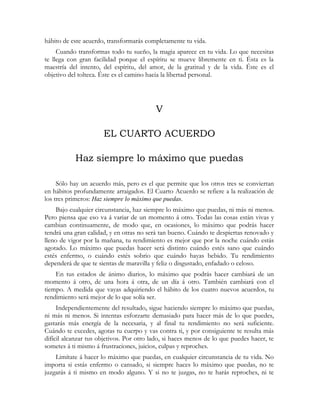 hábito de este acuerdo, transformarás completamente tu vida.
Cuando transformas todo tu sueño, la magia aparece en tu vida. Lo que necesitas
te llega con gran facilidad porque el espíritu se mueve libremente en ti. Ésta es la
maestría del intento, del espíritu, del amor, de la gratitud y de la vida. Éste es el
objetivo del tolteca. Éste es el camino hacia la libertad personal.
V
EL CUARTO ACUERDO
Haz siempre lo máximo que puedas
Sólo hay un acuerdo más, pero es el que permite que los otros tres se conviertan
en hábitos profundamente arraigados. El Cuarto Acuerdo se refiere a la realización de
los tres primeros: Haz siempre lo máximo que puedas.
Bajo cualquier circunstancia, haz siempre lo máximo que puedas, ni más ni menos.
Pero piensa que eso va á variar de un momento á otro. Todas las cosas están vivas y
cambian continuamente, de modo que, en ocasiones, lo máximo que podrás hacer
tendrá una gran calidad, y en otras no será tan bueno. Cuándo te despiertas renovado y
lleno de vigor por la mañana, tu rendimiento es mejor que por la noche cuándo estás
agotado. Lo máximo que puedas hacer será distinto cuándo estés sano que cuándo
estés enfermo, o cuándo estés sobrio que cuándo hayas bebido. Tu rendimiento
dependerá de que te sientas de maravilla y feliz o disgustado, enfadado o celoso.
En tus estados de ánimo diarios, lo máximo que podrás hacer cambiará de un
momento á otro, de una hora á otra, de un día á otro. También cambiará con el
tiempo. A medida que vayas adquiriendo el hábito de los cuatro nuevos acuerdos, tu
rendimiento será mejor de lo que solía ser.
Independientemente del resultado, sigue haciendo siempre lo máximo que puedas,
ni más ni menos. Si intentas esforzarte demasiado para hacer más de lo que puedes,
gastarás más energía de la necesaria, y al final tu rendimiento no será suficiente.
Cuándo te excedes, agotas tu cuerpo y vas contra ti, y por consiguiente te resulta más
difícil alcanzar tus objetivos. Por otro lado, si haces menos de lo que puedes hacer, te
sometes á ti mismo á frustraciones, juicios, culpas y reproches.
Limítate á hacer lo máximo que puedas, en cualquier circunstancia de tu vida. No
importa si estás enfermo o cansado, si siempre haces lo máximo que puedas, no te
juzgarás á ti mismo en modo alguno. Y si no te juzgas, no te harás reproches, ni te
 