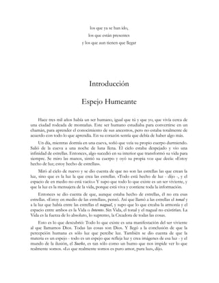 los que ya se han ido,
los que están presentes
y los que aun tienen que llegar
Introducción
Espejo Humeante
Hace tres mil años había un ser humano, igual que tú y que yo, que vivía cerca de
una ciudad rodeada de montañas. Este ser humano estudiaba para convertirse en un
chamán, para aprender el conocimiento de sus ancestros, pero no estaba totalmente de
acuerdo con todo lo que aprendía. En su corazón sentía que debía de haber algo más.
Un día, mientras dormía en una cueva, soñó que veía su propio cuerpo durmiendo.
Salió de la cueva a una noche de luna llena. El cielo estaba despejado y vio una
infinidad de estrellas. Entonces, algo sucedió en su interior que transformó su vida para
siempre. Se miro las manos, sintió su cuerpo y oyó su propia voz que decía: «Estoy
hecho de luz; estoy hecho de estrellas».
Miró al cielo de nuevo y se dio cuenta de que no son las estrellas las que crean la
luz, sino que es la luz la que crea las estrellas. «Todo está hecho de luz - dijo -, y el
espacio de en medio no está vacío.» Y supo que todo lo que existe es un ser viviente, y
que la luz es la mensajera de la vida, porque está viva y contiene toda la información.
Entonces se dio cuenta de que, aunque estaba hecho de estrellas, él no era esas
estrellas. «Estoy en medio de las estrellas», pensó. Así que llamó a las estrellas el tonal y
a la luz que había entre las estrellas el nagual, y supo que lo que creaba la armonía y el
espacio entre ambos es la Vida o Intento. Sin Vida, el tonal y el nagual no existirían. La
Vida es la fuerza de lo absoluto, lo supremo, la Creadora de todas las cosas.
Esto es lo que descubrió: Todo lo que existe es una manifestación del ser viviente
al que llamamos Dios. Todas las cosas son Dios. Y llegó a la conclusión de que la
percepción humana es sólo luz que percibe luz. También se dio cuenta de que la
materia es un espejo - todo es un espejo que refleja luz y crea imágenes de esa luz - y el
mundo de la ilusión, el Sueño, es tan sólo como un humo que nos impide ver lo que
realmente somos. «Lo que realmente somos es puro amor, pura luz», dijo.
 