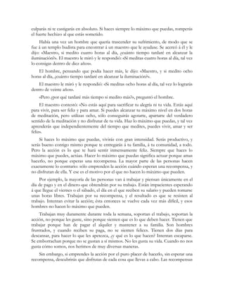 culparás ni te castigarás en absoluto. Si haces siempre lo máximo que puedas, romperás
el fuerte hechizo al que estás sometido.
Había una vez un hombre que quería trascender su sufrimiento, de modo que se
fue á un templo budista para encontrar á un maestro que le ayudase. Se acercó á él y le
dijo: «Maestro, si medito cuatro horas al día, ¿cuánto tiempo tardaré en alcanzar la
iluminación?». El maestro le miró y le respondió: «Sí meditas cuatro horas al día, tal vez
lo consigas dentro de diez años».
El hombre, pensando que podía hacer más, le dijo: «Maestro, y si medito ocho
horas al día, ¿cuánto tiempo tardaré en alcanzar la iluminación?».
El maestro le miró y le respondió: «Si meditas ocho horas al día, tal vez lo lograrás
dentro de veinte años».
«Pero ¿por qué tardaré más tiempo si medito más?», preguntó el hombre.
El maestro contestó: «No estás aquí para sacrificar tu alegría ni tu vida. Estás aquí
para vivir, para ser feliz y para amar. Si puedes alcanzar tu máximo nivel en dos horas
de meditación, pero utilizas ocho, sólo conseguirás agotarte, apartarte del verdadero
sentido de la meditación y no disfrutar de tu vida. Haz lo máximo que puedas, y tal vez
aprenderás que independientemente del tiempo que medites, puedes vivir, amar y ser
feliz».
Si haces lo máximo que puedas, vivirás con gran intensidad. Serás productivo, y
serás bueno contigo mismo porque te entregarás á tu familia, á tu comunidad, a todo.
Pero la acción es lo que te hará sentir inmensamente feliz. Siempre que haces lo
máximo que puedes, actúas. Hacer lo máximo que puedas significa actuar porque amas
hacerlo, no porque esperas una recompensa. La mayor parte de las personas hacen
exactamente lo contrario: sólo emprenden la acción cuándo esperan una recompensa, y
no disfrutan de ella. Y ese es el motivo por el que no hacen lo máximo que pueden.
Por ejemplo, la mayoría de las personas van á trabajar y piensan únicamente en el
día de pago y en el dinero que obtendrán por su trabajo. Están impacientes esperando
á que llegue el viernes o el sábado, el día en el que reciben su salario y pueden tomarse
unas horas libres. Trabajan por su recompensa, y el resultado es que se resisten al
trabajo. Intentan evitar la acción; ésta entonces se vuelve cada vez más difícil, y esos
hombres no hacen lo máximo que pueden.
Trabajan muy duramente durante toda la semana, soportan el trabajo, soportan la
acción, no porque les guste, sino porque sienten que es lo que deben hacer. Tienen que
trabajar porque han de pagar el alquiler y mantener a su familia. Son hombres
frustrados, y cuando reciben su paga, no se sienten felices. Tienen dos días para
descansar, para hacer lo que les apetezca, ¿y qué es lo que hacen? Intentan escaparse.
Se emborrachan porque no se gustan a sí mismos. No les gusta su vida. Cuando no nos
gusta cómo somos, nos herimos de muy diversas maneras.
Sin embargo, si emprendes la acción por el puro placer de hacerlo, sin esperar una
recompensa, descubrirás que disfrutas de cada cosa que llevas a cabo. Las recompensas
 
