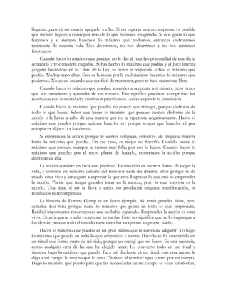 llegarán, pero tú no estarás apegado a ellas. Si no esperas una recompensa, es posible
que incluso llegues a conseguir más de lo que hubieses imaginado. Si nos gusta lo que
hacemos y si siempre hacemos lo máximo que podemos, entonces disfrutamos
realmente de nuestra vida. Nos divertimos, no nos aburrimos y no nos sentimos
frustrados.
Cuando haces lo máximo que puedes, no le das al Juez la oportunidad de que dicte
sentencia y te considere culpable. Si has hecho lo máximo que podías y el Juez intenta
juzgarte basándose en tu Libro de la Ley, tú tienes la respuesta: «Hice lo máximo que
podía». No hay reproches. Ésta es la razón por la cual siempre hacemos lo máximo que
podemos. No es un acuerdo que sea fácil de mantener, pero te hará realmente libre.
Cuando haces lo máximo que puedes, aprendes a aceptarte a ti mismo, pero tienes
que ser consciente y aprender de tus errores. Eso significa practicar, comprobar los
resultados con honestidad y continuar practicando. Así se expande la conciencia.
Cuando haces lo máximo que puedes no parece que trabajes, porque disfrutas de
todo lo que haces. Sabes que haces lo máximo que puedes cuando disfrutas de la
acción o la llevas a cabo de una manera que no te repercute negativamente. Haces lo
máximo que puedes porque quieres hacerlo, no porque tengas que hacerlo, ni por
complacer al juez o a los demás.
Si emprendes la acción porque te sientes obligado, entonces, de ninguna manera
harás lo máximo que puedas. En ese caso, es mejor no hacerlo. Cuando haces lo
máximo que puedes, siempre te sientes muy feliz; por eso lo haces. Cuando haces lo
máximo que puedes por el mero placer de hacerlo, emprendes la acción porque
disfrutas de ella.
La acción consiste en vivir con plenitud. La inacción es nuestra forma de negar la
vida, y consiste en sentarse delante del televisor cada día durante años porque te da
miedo estar vivo y arriesgarte a expresar lo que eres. Expresar lo que eres es emprender
la acción. Puede que tengas grandes ideas en la cabeza, pero lo que importa es la
acción. Una idea, si no se lleva a cabo, no producirá ninguna manifestación, ni
resultados ni recompensas.
La historia de Forrest Gump es un buen ejemplo. No tenía grandes ideas, pero
actuaba. Era feliz porque hacía lo máximo que podía en todo lo que emprendía.
Recibió importantes recompensas que no había esperado. Emprender la acción es estar
vivo. Es arriesgarse a salir y expresar tu sueño. Esto no significa que se lo impongas a
los demás, porque todo el mundo tiene derecho a expresar su propio sueño.
Hacer lo máximo que puedas es un gran hábito que te conviene adquirir. Yo hago
lo máximo que puedo en todo lo que emprendo y siento. Hacerlo se ha convertido en
un ritual que forma parte de mi vida, porque yo escogí que así fuese. Es una creencia,
como cualquier otra de las que he elegido tener. Lo convierto todo en un ritual y
siempre hago lo máximo que puedo. Para mí, ducharse es un ritual; con esta acción le
digo a mi cuerpo lo mucho que lo amo. Disfruto al sentir el agua correr por mi cuerpo.
Hago lo máximo que puedo para que las necesidades de mi cuerpo se vean satisfechas,
 
