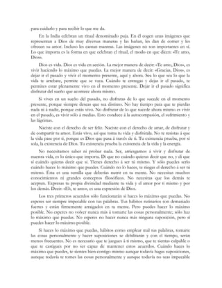 para cuidarlo y para recibir lo que me da.
En la India celebran un ritual denominado puja. En él cogen unas imágenes que
representan a Dios de muy diversas maneras y las bañan, les dan de comer y les
ofrecen su amor. Incluso les cantan mantras. Las imágenes no son importantes en sí.
Lo que importa es la forma en que celebran el ritual, el modo en que dicen: «Te amo,
Dios».
Dios es vida. Dios es vida en acción. La mejor manera de decir: «Te amo, Dios», es
vivir haciendo lo máximo que puedas. La mejor manera de decir: «Gracias, Dios», es
dejar ir el pasado y vivir el momento presente, aquí y ahora. Sea lo que sea lo que la
vida te arrebate, permite que se vaya. Cuándo te entregas y dejas ir el pasado, te
permites estar plenamente vivo en el momento presente. Dejar ir el pasado significa
disfrutar del sueño que acontece ahora mismo.
Si vives en un sueño del pasado, no disfrutas de lo que sucede en el momento
presente, porque siempre deseas que sea distinto. No hay tiempo para que te pierdas
nada ni á nadie, porque estás vivo. No disfrutar de lo que sucede ahora mismo es vivir
en el pasado, es vivir sólo á medias. Esto conduce á la autocompasión, el sufrimiento y
las lágrimas.
Naciste con el derecho de ser feliz. Naciste con el derecho de amar, de disfrutar y
de compartir tu amor. Estás vivo, así que toma tu vida y disfrútala. No te resistas á que
la vida pase por ti, porque es Dios que pasa á través de ti. Tu existencia prueba, por sí
sola, la existencia de Dios. Tu existencia prueba la existencia de la vida y la energía.
No necesitamos saber ni probar nada. Ser, arriesgarnos á vivir y disfrutar de
nuestra vida, es lo único que importa. Di que no cuándo quieras decir que no, y di que
sí cuándo quieras decir que sí. Tienes derecho á ser tú mismo. Y sólo puedes serlo
cuándo haces lo máximo que puedes. Cuándo no lo haces, te niegas el derecho á ser tú
mismo. Ésta es una semilla que deberías nutrir en tu mente. No necesitas muchos
conocimientos ni grandes conceptos filosóficos. No necesitas que los demás te
acepten. Expresas tu propia divinidad mediante tu vida y el amor por ti mismo y por
los demás. Decir: «Eh, te amo», es una expresión de Dios.
Los tres primeros acuerdos sólo funcionarán si haces lo máximo que puedas. No
esperes ser siempre impecable con tus palabras. Tus hábitos rutinarios son demasiado
fuertes y están firmemente arraigados en tu mente. Pero puedes hacer lo máximo
posible. No esperes no volver nunca más á tomarte las cosas personalmente; sólo haz
lo máximo que puedas. No esperes no hacer nunca más ninguna suposición, pero sí
puedes hacer lo máximo posible.
Si haces lo máximo que puedas, hábitos como emplear mal tus palabras, tomarte
las cosas personalmente y hacer suposiciones se debilitarán y con el tiempo, serán
menos frecuentes. No es necesario que te juzgues á ti mismo, que te sientas culpable o
que te castigues por no ser capaz de mantener estos acuerdos. Cuándo haces lo
máximo que puedes, te sientes bien contigo mismo aunque todavía hagas suposiciones,
aunque todavía te tomes las cosas personalmente y aunque todavía no seas impecable
 