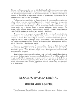 defender los Cuatro Acuerdos con tu vida. Tu felicidad, tu libertad, toda tu manera de
vivir dependen de ello. El objetivo del guerrero es trascender este mundo, escapar de
este infierno y no regresar jamás á él. Tal como nos enseñan los toltecas, la recompensa
consiste en trascender la experiencia humana del sufrimiento, y convertirse en la
encarnación de Dios. Esa es la recompensa.
Verdaderamente, para triunfar en el cumplimiento de estos acuerdos, necesitamos
utilizar todo el poder que tenemos. Al principio, yo no creía que pudiera ser capaz de
hacerlo. He fracasado muchas veces, pero me levanté y seguí adelante. No me
compadecí de mí mismo. De ninguna manera iba á compadecerme de mí mismo. Dije:
«Si me caigo, soy lo bastante fuerte, lo bastante inteligente, ¡puedo hacerlo!». Me
levanté y seguí adelante. Me caí y seguí adelante, y adelante, y cada vez me resultó más
y más fácil. Sin embargo, al comienzo era tan duro y tan difícil ...
De modo que, si te caes, no te juzgues. No le des a tu juez la satisfacción de
convertirte en una víctima. No, sé firme contigo mismo. Levántate y establece el
acuerdo de nuevo: «Está bien, rompí el acuerdo de ser impecable con mis palabras.
Empezaré otra vez desde el principio. Voy a mantener los Cuatro Acuerdos sólo por
hoy. Hoy seré impecable con mis palabras, no me tomaré nada personalmente, no haré
suposiciones y haré lo máximo que pueda».
Si rompes un acuerdo, empieza de nuevo mañana y de nuevo al día siguiente. Al
principio será difícil, pero cada día te parecerá más y más fácil hasta que, un día,
descubrirás que los Cuatro Acuerdos dirigen tu vida. Te sorprenderá ver cómo se ha
transformado tu existencia.
No es necesario que seas religioso ni que vayas a la iglesia cada día. Tu amor y tu
respeto por ti mismo crecen incesantemente. Puedes hacerlo. Si yo lo hice, también tú
puedes hacerlo. No te inquietes por el futuro; mantén tu atención en el día de hoy y
permanece en el momento presente. Vive el día a día. Haz siempre lo máximo que
puedas por mantener estos acuerdos, y pronto te resultará sencillo. Hoy es el principio
de un nuevo sueño.
VI
EL CAMINO HACIA LA LIBERTAD
Romper viejos acuerdos
Todos hablan de libertad. Distintas personas, diferentes razas y distintos países
 