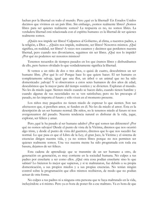 luchan por la libertad en todo el mundo. Pero ¿qué es la libertad? En Estados Unidos
decimos que vivimos en un país libre. Sin embargo, ¿somos realmente libres? ¿Somos
libres para ser quienes realmente somos? La respuesta es no, no somos libres. La
verdadera libertad está relacionada con el espíritu humano: es la libertad de ser quienes
realmente somos.
¿Quién nos impide ser libres? Culpamos al Gobierno, al clima, a nuestros padres, a
la religión, a Dios ... ¿Quién nos impide, realmente, ser libres? Nosotros mismos. ¿Qué
significa, en realidad, ser libres? A veces nos casamos y decimos que perdemos nuestra
libertad, pero cuando nos divorciamos, seguimos sin ser libres. ¿Qué nos lo impide?
¿Por qué no podemos ser nosotros mismos?
Tenemos recuerdos de tiempos pasados en los que éramos libres y disfrutábamos
de ello, pero hemos olvidado lo que verdaderamente significa la libertad.
Si vemos a un niño de dos o tres años, o quizá de cuatro, descubrimos un ser
humano libre. ¿Por qué lo es? Porque hace lo que quiere hacer. El ser humano es
completamente salvaje, igual que una flor, un árbol o un animal que no ha sido
domesticado: ¡salvaje! Y si observamos a estos seres humanos de dos años de edad,
descubrimos que la mayor parte del tiempo sonríen y se divierten. Exploran el mundo.
No les da miedo jugar. Sienten miedo cuando se hacen daño, cuando tienen hambre y
cuando algunas de sus necesidades no se ven satisfechas; pero no les preocupa el
pasado, no les importa el futuro y sólo viven en el momento presente.
Los niños muy pequeños no tienen miedo de expresar lo que sienten. Son tan
afectuosos que, si perciben amor, se funden en él. No les da miedo el amor. Ésta es la
descripción de un ser humano normal. De niños, no le tenemos miedo al futuro ni nos
avergonzamos del pasado. Nuestra tendencia natural es disfrutar de la vida, jugar,
explorar, ser felices y amar.
Pero ¿qué le ha pasado al ser humano adulto? ¿Por qué somos tan diferentes? ¿Por
qué no somos salvajes? Desde el punto de vista de la Víctima, diremos que nos ocurrió
algo triste, y desde el punto de vista del guerrero, diremos que lo que nos sucedió fue
normal. Lo que pasa es que el Libro de la Ley, el gran Juez, la Víctima y el sistema de
creencias dirigen nuestra vida, y ya no somos libres porque no nos permiten ser
quienes realmente somos. Una vez nuestra mente ha sido programada con toda esa
basura, dejamos de ser felices.
Esta cadena de aprendizaje que se transmite de un ser humano a otro, de
generación en generación, es muy corriente en la sociedad humana. No culpes a tus
padres por enseñarte a ser como ellos. ¿Qué otra cosa podían enseñarte sino lo que
sabían? Lo hicieron lo mejor que supieron, y si te maltrataron, fue debido a su propia
domesticación, a sus propios miedos y a sus propias creencias. No tenían ningún
control sobre la programación que ellos mismos recibieron, de modo que no podían
actuar de otra forma.
No culpes a tus padres ni a ninguna otra persona que te haya maltratado en la vida,
incluyéndote a ti mismo. Pero ya es hora de poner fin a ese maltrato. Ya es hora de que
 
