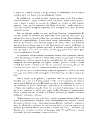 te liberes de la tiranía del Juez y de que cambies los fundamentos de tus propios
acuerdos. Ya es hora de que te liberes del papel de Víctima.
Tu verdadero yo es todavía un niño pequeño que nunca creció. En ocasiones,
cuando te diviertes o juegas, cuando te sientes feliz, cuando pintas, escribes poesía o
tocas el piano, o cuando te expresas de cualquier otro modo, ese niño pequeño
reaparece. Estos son los momentos más felices de tu vida: cuando surge tu yo
verdadero, cuando no te importa el pasado y no te preocupas por el futuro. Entonces
eres como un niño.
Pero hay algo que cambia todo esto: son lo que llamamos responsabilidades. El
juez dice: «Espera un momento, eres responsable, tienes cosas que hacer, tienes que
trabajar, tienes que ir a la universidad, tienes que ganarte la vida». Nos acordamos de
todas estas responsabilidades y la expresión de nuestro rostro cambia y se ensombrece
de nuevo. Si observas a unos niños que juegan a ser adultos, verás de qué manera se
transforma la expresión de su cara. Un niño dice: «Juguemos a que soy un abogado», e
inmediatamente adopta la expresión del adulto. Si asistimos a un juicio, ésas son las
caras que vemos, y eso es lo que somos. Sin embargo, todavía somos niños, pero
hemos perdido nuestra libertad.
La libertad que buscamos es la de ser nosotros mismos, la de expresarnos tal como
somos. Sin embargo, si observamos nuestra vida, veremos que, en lugar de vivir para
complacernos a nosotros mismos, la mayor parte del tiempo sólo hacemos cosas para
complacer a los demás, para que nos acepten. Esto es lo que le ha ocurrido a nuestra
libertad. En nuestra sociedad, y en todas las sociedades del mundo, de cada mil
personas, novecientas noventa y nueve están totalmente domesticadas.
Lo peor de todo es que la mayoría de la gente ni siquiera se da cuenta de que no es
libre. Algo en su interior se lo susurra, pero no lo comprende, y no sabe por qué no es
libre.
Para la mayoría de las personas, el problema reside en que viven sin llegar a
descubrir que el Juez y la Víctima dirigen su vida, y por consiguiente, no tienen la
menor oportunidad de ser libres. El primer paso hacia la libertad personal consiste en
ser conscientes de que no somos libres. Necesitamos ser conscientes de cuál es el
problema para poder resolverlo. El primer paso es siempre la conciencia, porque hasta
que no seas consciente no podrás hacer ningún cambio. Hasta que no seas consciente
de que tu mente está llena de heridas y de veneno emocional, no limpiarás ni curarás
las heridas y continuarás sufriendo.
No hay ninguna razón para sufrir. Si eres consciente, puedes rebelarte y decir: «¡Ya
basta!». Puedes buscar una manera de sanar y transformar tu sueño personal. El sueño
del planeta es sólo un sueño. Ni tan siquiera es real. Si entras en el sueño y empiezas a
poner en tela de juicio tu sistema de creencias, descubrirás que la mayor parte de las
creencias que abrieron heridas en tu mente ni siquiera son verdad. Descubrirás que
durante todos estos años has vivido un drama por nada. ¿Por qué? Porque el sistema
de creencias que te inculcaron está basado en mentiras.
 
