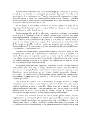 Por ello es muy importante para ti que domines tu propio sueño; éste es el motivo
por el que los toltecas se convirtieron en maestros del sueño. Tu vida es la
manifestación de tu sueño; es un arte. Y puedes cambiar tu vida en cualquier momento
si no disfrutas de tu sueño. Los maestros del sueño crean una vida que es una obra
maestra; controlan el sueño a través de sus elecciones. Todo tiene sus consecuencias, y
un maestro del sueño es consciente de ellas.
Ser un tolteca es una forma de vivir en la cual no existen los líderes ni los
seguidores, donde tú tienes y vives tu propia verdad. Un tolteca se vuelve sabio, se
vuelve salvaje y se vuelve libre de nuevo.
Existen tres maestrías que llevan a la gente a convertirse en toltecas. La primera es
la Maestría de la Conciencia: ser conscientes de quiénes somos realmente, con todas
nuestras posibilidades. La segunda es la Maestría de la Transformación: cómo cambiar,
cómo liberarnos de la domesticación. La tercera es la Maestría del Intento: desde el
punto de vista tolteca, el Intento es esa parte de la vida que hace que la transformación
de la energía sea posible; es el ser viviente que envuelve toda energía, o lo que
llamamos «Dios». Es la vida misma; es el amor incondicional. La Maestría del Intento
es, por lo tanto, la Maestría del Amor.
Hablamos del camino tolteca hacia la libertad porque los toltecas tienen un plan
completo para liberarse de la domesticación. Comparan al juez, a la Víctima y el
sistema de creencias con un parásito que invade la mente humana. Desde el punto de
vista tolteca, todos los seres humanos domesticados están enfermos. Lo están porque
un parásito controla su mente y su cerebro, un parásito que se alimenta de las
emociones negativas que provoca el miedo.
Si buscamos la descripción de un parásito, vemos que es un ser vivo que subsiste a
costa de otros seres vivos, chupa su energía sin dar nada a cambio y daña a su anfitrión
poco a poco. El Juez, la Víctima y el sistema de creencias encajan muy bien en esta
descripción. Juntos, constituyen un ser viviente formado de energía psíquica o
emocional, y esa energía está viva. No se trata de energía material, por supuesto, pero
las emociones tampoco son energía material, ni lo son nuestros sueños, y sin embargo,
sabemos que existen.
Una función del cerebro es la de transformar la energía material en energía
emocional. Nuestro cerebro es una fábrica de emociones. Y ya hemos dicho que la
principal función de la mente es soñar. Los toltecas creen que el parásito - el juez, la
Víctima y el sistema de creencias - controla nuestra mente y nuestro sueño personal. El
parásito sueña en nuestra mente y vive en nuestro cuerpo. Se alimenta de las
emociones que surgen del miedo, y le encantan el drama y el sufrimiento.
La libertad que buscamos consiste en utilizar nuestra propia mente y nuestro
propio cuerpo, en vivir nuestra propia vida en lugar de la vida de nuestro sistema de
creencias. Cuando descubrimos que nuestra mente está controlada por el Juez y la
Víctima y que nuestro verdadero yo está arrinconado, sólo tenemos dos opciones. Una
es continuar viviendo como lo hemos hecho hasta ese momento, rindiéndonos al juez
 