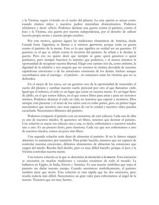 y la Víctima, seguir viviendo en el sueño del planeta. La otra opción es actuar como
cuando éramos niños y nuestros padres intentaban domesticarnos. Podemos
rebelarnos y decir: «¡No!». Podemos declarar una guerra contra el parásito, contra el
Juez y la Víctima, una guerra por nuestra independencia, por el derecho de utilizar
nuestra propia mente y nuestro propio cerebro.
Por este motivo, quienes siguen las tradiciones chamánicas de América, desde
Canadá hasta Argentina, se llaman a sí mismos guerreros, porque están en guerra
contra el parásito de la mente. Esto es lo que significa en verdad ser un guerrero. El
guerrero es el que se rebela contra la invasión del parásito. Se rebela y le declara la
guerra. Pero eso no quiere decir que siempre se gane; quizá ganemos o quizá
perdamos, pero siempre hacemos lo máximo que podemos, y al menos tenemos la
oportunidad de recuperar nuestra libertad. Elegir este camino nos da, como mínimo, la
dignidad de la rebelión y nos asegura que no seremos la víctima desvalida de nuestras
caprichosas emociones o de las emociones venenosas de los demás. Incluso aunque
sucumbamos ante el enemigo - el parásito - no estaremos entre las víctimas que no se
defienden.
En el mejor de los casos, ser un guerrero nos da la oportunidad de trascender el
sueño del planeta y cambiar nuestro sueño personal por otro al que llamamos cielo.
Igual que el infierno, el cielo es un lugar que existe en nuestra mente. Es un lugar lleno
de júbilo, en el que somos felices, en el que somos libres para amar y para ser nosotros
mismos. Podemos alcanzar el cielo en vida; no tenemos que esperar a morirnos. Dios
siempre está presente y el reinó de los cielos está en todas partes, pero en primer lugar
necesitamos que nuestros ojos sean capaces de ver la verdad y nuestros oídos puedan
escucharla. Necesitamos librarnos del parásito.
Podemos comparar el parásito con un monstruo de cien cabezas. Cada una de ellas
es uno de nuestros miedos. Si queremos ser libres, tenemos que destruir el parásito.
Una solución es atacar sus cabezas una a una, es decir, enfrentarnos a nuestros miedos
uno a uno. Es un proceso lento, pero funciona. Cada vez que nos enfrentamos a uno
de nuestros miedos, somos un poco más libres.
Una segunda solución sería dejar de alimentar al parásito. Si no le damos ningún
alimentó, lo mataremos por inanición. Para poder hacerlo, tenemos que ser capaces de
controlar nuestras emociones, debemos abstenernos de alimentar las emociones que
surgen del miedo. Resulta fácil decirlo, pero es muy difícil hacerlo, porque el Juez y la
Víctima controlan nuestra mente.
Una tercera solución es la que se denomina la iniciación a la muerte. Esta iniciación
se encuentra en muchas tradiciones y escuelas esotéricas de todo el mundo. La
hallamos en Egipto, la India, Grecia y América. Es una muerte simbólica que mata al
parásito sin dañar nuestro cuerpo. Cuando «morimos» simbólicamente, el parásito
también tiene que morir. Esta solución es más rápida que las dos anteriores, pero
resulta todavía más difícil. Necesitamos un gran valor para enfrentarnos al ángel de la
muerte. Tenemos que ser muy fuertes.
 