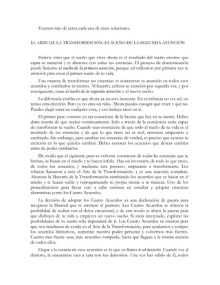 Veamos más de cerca cada una de estas soluciones.
EL ARTE DE LA TRANSFORMACIÓN: EL SUEÑO DE LA SEGUNDA ATENCIÓN
Hemos visto que el sueño que vives ahora es el resultado del sueño externo que
capta tu atención y te alimenta con todas tus creencias. El proceso de domesticación
puede llamarse el sueño de la primera atención, porque así utilizaron por primera vez tu
atención para crear el primer sueño de tu vida.
Una manera de transformar tus creencias es concentrar tu atención en todos esos
acuerdos y cambiarlos tú mismo. Al hacerlo, utilizas tu atención por segunda vez, y por
consiguiente, creas el sueño de la segunda atención o el nuevo sueño.
La diferencia estriba en que ahora ya no eres inocente. En tu infancia no era así; no
tenías otra elección. Pero ya no eres un niño. Ahora puedes escoger qué creer y qué no.
Puedes elegir creer en cualquier cosa, y eso incluye creer en ti.
El primer paso consiste en ser consciente de la bruma que hay en tu mente. Debes
darte cuenta de que sueñas continuamente. Sólo a través de la conciencia serás capaz
de transformar tu sueño. Cuando seas consciente de que todo el sueño de tu vida es el
resultado de tus creencias y de que lo que crees no es real, entonces empezarás a
cambiarlo. Sin embargo, para cambiar tus creencias de verdad, es preciso que centres tu
atención en lo que quieres cambiar. Debes conocer los acuerdos que deseas cambiar
antes de poder cambiarlos.
De modo que el siguiente paso es volverte consciente de todas las creencias que te
limitan, se basan en el miedo y te hacen infeliz. Haz un inventario de todo lo que crees,
de todos tus acuerdos, y mediante este proceso, empezarás a transformarte. Los
toltecas llamaron a esto el Arte de la Transformación, y es una maestría completa.
Alcanzas la Maestría de la Transformación cambiando los acuerdos que se basan en el
miedo y te hacen sufrir y reprogramando tu propia mente a tu manera. Uno de los
procedimientos para llevar esto a cabo consiste en estudiar y adoptar creencias
alternativas como los Cuatro Acuerdos.
La decisión de adoptar los Cuatro Acuerdos es una declaración de guerra para
recuperar la libertad que te arrebató el parásito. Los Cuatro Acuerdos te ofrecen la
posibilidad de acabar con el dolor emocional, y de este modo te abren la puerta para
que disfrutes de tu vida y empieces un nuevo sueño. Si estás interesado, explorar las
posibilidades de tu sueño sólo dependerá de ti. Los Cuatro Acuerdos se crearon para
que nos resultaran de ayuda en el Arte de la Transformación, para ayudarnos a romper
los acuerdos limitativos, aumentar nuestro poder personal y volvernos más fuertes.
Cuanto más fuerte seas, más acuerdos romperás, hasta que llegues a la misma esencia
de todos ellos.
Llegar a la esencia de esos acuerdos es lo que yo llamo ir al desierto. Cuando vas al
desierto, te encuentras cara a cara con tus demonios. Una vez has salido de él, todos
 