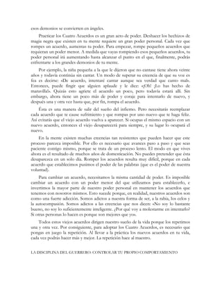 esos demonios se convierten en ángeles.
Practicar los Cuatro Acuerdos es un gran acto de poder. Deshacer los hechizos de
magia negra que existen en tu mente requiere un gran poder personal. Cada vez que
rompes un acuerdo, aumentas tu poder. Para empezar, rompe pequeños acuerdos que
requieran un poder menor. A medida que vayas rompiendo esos pequeños acuerdos, tu
poder personal irá aumentando hasta alcanzar el punto en el que, finalmente, podrás
enfrentarte a los grandes demonios de tu mente.
Por ejemplo, la niña pequeña a la que le dijeron que no cantase tiene ahora veinte
años y todavía continúa sin cantar. Un modo de superar su creencia de que su voz es
fea es decirse: «De acuerdo, intentaré cantar aunque sea verdad que canto mal».
Entonces, puede fingir que alguien aplaude y le dice: «¡Oh! ¡Lo has hecho de
maravilla!». Quizás esto agriete el acuerdo un poco, pero todavía estará allí. Sin
embargo, ahora tiene un poco más de poder y coraje para intentarlo de nuevo, y
después una y otra vez hasta que, por fin, rompa el acuerdo.
Ésta es una manera de salir del sueño del infierno. Pero necesitarás reemplazar
cada acuerdo que te cause sufrimiento y que rompas por uno nuevo que te haga feliz.
Así evitarás que el viejo acuerdo vuelva a aparecer. Si ocupas el mismo espacio con un
nuevo acuerdo, entonces el viejo desaparecerá para siempre, y su lugar lo ocupará el
nuevo.
En la mente existen muchas creencias tan resistentes que pueden hacer que este
proceso parezca imposible. Por ello es necesario que avances paso a paso y que seas
paciente contigo mismo, porque se trata de un proceso lento. El modo en que vives
ahora es el resultado de muchos años de domesticación. No puedes pretender que ésta
desaparezca en un solo día. Romper los acuerdos resulta muy difícil, porque en cada
acuerdo que establecimos pusimos el poder de las palabras (que es el poder de nuestra
voluntad).
Para cambiar un acuerdo, necesitamos la misma cantidad de poder. Es imposible
cambiar un acuerdo con un poder menor del que utilizamos para establecerlo, e
invertimos la mayor parte de nuestro poder personal en mantener los acuerdos que
tenemos con nosotros mismos. Esto sucede porque, en realidad, nuestros acuerdos son
como una fuerte adicción. Somos adictos a nuestra forma de ser, a la rabia, los celos y
la autocompasión. Somos adictos a las creencias que nos dicen: «No soy lo bastante
bueno, no soy lo suficientemente inteligente. ¿Por qué voy a molestarme en intentarlo?
Si otras personas lo hacen es porque son mejores que yo».
Todos estos viejos acuerdos dirigen nuestro sueño de la vida porque los repetimos
una y otra vez. Por consiguiente, para adoptar los Cuatro Acuerdos, es necesario que
pongas en juego la repetición. Al llevar a la práctica los nuevos acuerdos en tu vida,
cada vez podrás hacer más y mejor. La repetición hace al maestro.
LA DISCIPLINA DEL GUERRERO: CONTROLAR TU PROPIO COMPORTAMIENTO
 