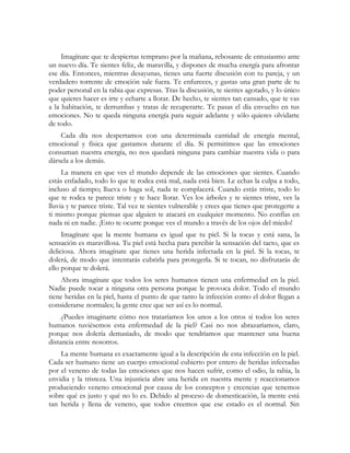 Imagínate que te despiertas temprano por la mañana, rebosante de entusiasmo ante
un nuevo día. Te sientes feliz, de maravilla, y dispones de mucha energía para afrontar
ese día. Entonces, mientras desayunas, tienes una fuerte discusión con tu pareja, y un
verdadero torrente de emoción sale fuera. Te enfureces, y gastas una gran parte de tu
poder personal en la rabia que expresas. Tras la discusión, te sientes agotado, y lo único
que quieres hacer es irte y echarte a llorar. De hecho, te sientes tan cansado, que te vas
a la habitación, te derrumbas y tratas de recuperarte. Te pasas el día envuelto en tus
emociones. No te queda ninguna energía para seguir adelante y sólo quieres olvidarte
de todo.
Cada día nos despertamos con una determinada cantidad de energía mental,
emocional y física que gastamos durante el día. Si permitimos que las emociones
consuman nuestra energía, no nos quedará ninguna para cambiar nuestra vida o para
dársela a los demás.
La manera en que ves el mundo depende de las emociones que sientes. Cuando
estás enfadado, todo lo que te rodea está mal, nada está bien. Le echas la culpa a todo,
incluso al tiempo; llueva o haga sol, nada te complacerá. Cuando estás triste, todo lo
que te rodea te parece triste y te hace llorar. Ves los árboles y te sientes triste, ves la
lluvia y te parece triste. Tal vez te sientes vulnerable y crees que tienes que protegerte a
ti mismo porque piensas que alguien te atacará en cualquier momento. No confías en
nada ni en nadie. ¡Esto te ocurre porque ves el mundo a través de los ojos del miedo!
Imagínate que la mente humana es igual que tu piel. Si la tocas y está sana, la
sensación es maravillosa. Tu piel está hecha para percibir la sensación del tacto, que es
deliciosa. Ahora imagínate que tienes una herida infectada en la piel. Si la tocas, te
dolerá, de modo que intentarás cubrirla para protegerla. Si te tocan, no disfrutarás de
ello porque te dolerá.
Ahora imagínate que todos los seres humanos tienen una enfermedad en la piel.
Nadie puede tocar a ninguna otra persona porque le provoca dolor. Todo el mundo
tiene heridas en la piel, hasta el punto de que tanto la infección como el dolor llegan a
considerarse normales; la gente cree que ser así es lo normal.
¿Puedes imaginarte cómo nos trataríamos los unos a los otros si todos los seres
humanos tuviésemos esta enfermedad de la piel? Casi no nos abrazaríamos, claro,
porque nos dolería demasiado, de modo que tendríamos que mantener una buena
distancia entre nosotros.
La mente humana es exactamente igual a la descripción de esta infección en la piel.
Cada ser humano tiene un cuerpo emocional cubierto por entero de heridas infectadas
por el veneno de todas las emociones que nos hacen sufrir, como el odio, la rabia, la
envidia y la tristeza. Una injusticia abre una herida en nuestra mente y reaccionamos
produciendo veneno emocional por causa de los conceptos y creencias que tenemos
sobre qué es justo y qué no lo es. Debido al proceso de domesticación, la mente está
tan herida y llena de veneno, que todos creemos que ese estado es el normal. Sin
 