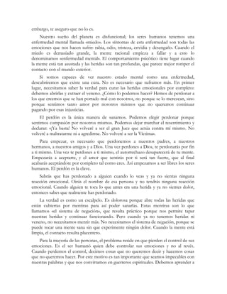 embargo, te aseguro que no lo es.
Nuestro sueño del planeta es disfuncional; los seres humanos tenemos una
enfermedad mental llamada «miedo». Los síntomas de esta enfermedad son todas las
emociones que nos hacen sufrir: rabia, odio, tristeza, envidia y desengaño. Cuando el
miedo es demasiado grande, la mente racional empieza a fallar y a esto lo
denominamos «enfermedad mental». El comportamiento psicótico tiene lugar cuando
la mente está tan asustada y las heridas son tan profundas, que parece mejor romper el
contacto con el mundo exterior.
Si somos capaces de ver nuestro estado mental como una enfermedad,
descubriremos que existe una cura. No es necesario que suframos más. En primer
lugar, necesitamos saber la verdad para curar las heridas emocionales por completo:
debemos abrirlas y extraer el veneno. ¿Cómo lo podemos hacer? Hemos de perdonar a
los que creemos que se han portado mal con nosotros, no porque se lo merezcan, sino
porque sentimos tanto amor por nosotros mismos que no queremos continuar
pagando por esas injusticias.
El perdón es la única manera de sanarnos. Podemos elegir perdonar porque
sentimos compasión por nosotros mismos. Podemos dejar marchar el resentimiento y
declarar: «¡Ya basta! No volveré a ser el gran Juez que actúa contra mí mismo. No
volveré a maltratarme ni a agredirme. No volveré a ser la Víctima».
Para empezar, es necesario que perdonemos a nuestros padres, a nuestros
hermanos, a nuestros amigos y a Dios. Una vez perdones a Dios, te perdonarás por fin
a ti mismo. Una vez te perdones a ti mismo, el autorrechazo desaparecerá de tu mente.
Empezarás a aceptarte, y el amor que sentirás por ti será tan fuerte, que al final
acabarás aceptándote por completo tal como eres. Así empezamos a ser libres los seres
humanos. El perdón es la clave.
Sabrás que has perdonado a alguien cuando lo veas y ya no sientas ninguna
reacción emocional. Oirás el nombre de esa persona y no tendrás ninguna reacción
emocional. Cuando alguien te toca lo que antes era una herida y ya no sientes dolor,
entonces sabes que realmente has perdonado.
La verdad es como un escalpelo. Es dolorosa porque abre todas las heridas que
están cubiertas por mentiras para así poder sanarlas. Estas mentiras son lo que
llamamos «el sistema de negación», que resulta práctico porque nos permite tapar
nuestras heridas y continuar funcionando. Pero cuando ya no tenemos heridas ni
veneno, no necesitamos mentir más. No necesitamos el sistema de negación, porque se
puede tocar una mente sana sin que experimente ningún dolor. Cuando la mente está
limpia, el contacto resulta placentero.
Para la mayoría de las personas, el problema reside en que pierden el control de sus
emociones. Es el ser humanó quien debe controlar sus emociones y no al revés.
Cuando perdemos el control, decimos cosas que no queremos decir y hacemos cosas
que no queremos hacer. Por este motivo es tan importante que seamos impecables con
nuestras palabras y que nos convirtamos en guerreros espirituales. Debemos aprender a
 
