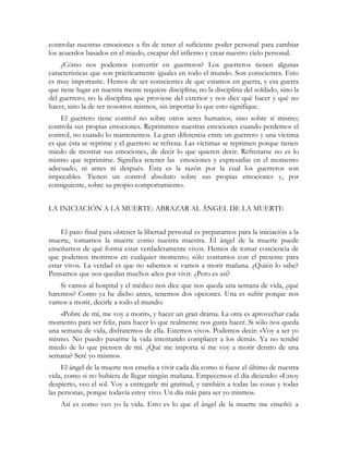 controlar nuestras emociones a fin de tener el suficiente poder personal para cambiar
los acuerdos basados en el miedo, escapar del infierno y crear nuestro cielo personal.
¿Cómo nos podemos convertir en guerreros? Los guerreros tienen algunas
características que son prácticamente iguales en todo el mundo. Son conscientes. Esto
es muy importante. Hemos de ser conscientes de que estamos en guerra, y esa guerra
que tiene lugar en nuestra mente requiere disciplina; no la disciplina del soldado, sino la
del guerrero; no la disciplina que proviene del exterior y nos dice qué hacer y qué no
hacer, sino la de ser nosotros mismos, sin importar lo que esto signifique.
El guerrero tiene control no sobre otros seres humanos, sino sobre sí mismo;
controla sus propias emociones. Reprimimos nuestras emociones cuando perdemos el
control, no cuando lo mantenemos. La gran diferencia entre un guerrero y una víctima
es que ésta se reprime y el guerrero se refrena. Las víctimas se reprimen porque tienen
miedo de mostrar sus emociones, de decir lo que quieren decir. Refrenarse no es lo
mismo que reprimirse. Significa retener las emociones y expresarlas en el momento
adecuado, ni antes ni después. Ésta es la razón por la cual los guerreros son
impecables. Tienen un control absoluto sobre sus propias emociones y, por
consiguiente, sobre su propio comportamiento.
LA INICIACIÓN A LA MUERTE: ABRAZAR AL ÁNGEL DE LA MUERTE
El paso final para obtener la libertad personal es prepararnos para la iniciación a la
muerte, tomarnos la muerte como nuestra maestra. El ángel de la muerte puede
enseñarnos de qué forma estar verdaderamente vivos. Hemos de tomar conciencia de
que podemos morirnos en cualquier momento; sólo contamos con el presente para
estar vivos. La verdad es que no sabemos si vamos a morir mañana. ¿Quién lo sabe?
Pensamos que nos quedan muchos años por vivir. ¿Pero es así?
Si vamos al hospital y el médico nos dice que nos queda una semana de vida, ¿qué
haremos? Como ya he dicho antes, tenemos dos opciones. Una es sufrir porque nos
vamos a morir, decirle a todo el mundo:
«Pobre de mí, me voy a morir», y hacer un gran drama. La otra es aprovechar cada
momento para ser feliz, para hacer lo que realmente nos gusta hacer. Si sólo nos queda
una semana de vida, disfrutemos de ella. Estemos vivos. Podemos decir: «Voy a ser yo
mismo. No puedo pasarme la vida intentando complacer a los demás. Ya no tendré
miedo de lo que piensen de mí. ¿Qué me importa si me voy a morir dentro de una
semana? Seré yo mismo».
El ángel de la muerte nos enseña a vivir cada día como si fuese el último de nuestra
vida, como si no hubiera de llegar ningún mañana. Empecemos el día diciendo: «Estoy
despierto, veo el sol. Voy a entregarle mi gratitud, y también a todas las cosas y todas
las personas, porque todavía estoy vivo. Un día más para ser yo mismo».
Así es como veo yo la vida. Esto es lo que el ángel de la muerte me enseñó: a
 