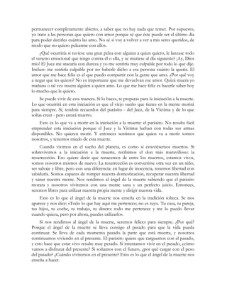 permanecer completamente abierto, a saber que no hay nada que temer. Por supuesto,
yo trato a las personas que quiero con amor porque sé que éste puede ser el último día
para poder decirles cuánto las amo. No sé si voy a volver a ver a mis seres queridos, de
modo que no quiero pelearme con ellos.
¿Qué ocurriría si tuviese una gran pelea con alguien a quien quiero, le lanzase todo
el veneno emocional que tengo contra él o ella, y se muriese al día siguiente? ¡Ay, Dios
mío! El Juez me atacaría con dureza y yo me sentiría muy culpable por todo lo que dije.
Incluso me sentiría culpable por no haberle dicho a esa persona cuánto la quería. El
amor que me hace feliz es el que puedo compartir con la gente que amo. ¿Por qué voy
a negar que les quiero? No es importante que me devuelvan ese amor. Quizá muera yo
mañana o tal vez muera alguien a quien amo. Lo que me hace feliz es hacerle saber hoy
lo mucho que le quiero.
Se puede vivir de esta manera. Si lo haces, te preparas para la iniciación a la muerte.
Lo que ocurrirá en esta iniciación es que el viejo sueño que tienes en la mente morirá
para siempre. Sí, tendrás recuerdos del parásito - del Juez, de la Víctima y de lo que
solías creer - pero estará muerto.
Esto es lo que va a morir en la iniciación a la muerte: el parásito. No resulta fácil
emprender esta iniciación porque el Juez y la Víctima luchan con todas sus armas
disponibles. No quieren morir. Y entonces sentimos que quien va a morir somos
nosotros, y tenemos miedo de esta muerte.
Cuando vivimos en el sueño del planeta, es como si estuviésemos muertos. Si
sobrevivimos a la iniciación a la muerte, recibimos el don más maravilloso: la
resurrección. Eso quiere decir que renacemos de entre los muertos, estamos vivos,
somos nosotros mismos de nuevo. La resurrección es convertirse otra vez en un niño,
ser salvaje y libre, pero con una diferencia: en lugar de inocencia, tenemos libertad con
sabiduría. Somos capaces de romper nuestra domesticación, recuperar nuestra libertad
y sanar nuestra mente. Nos rendimos al ángel de la muerte sabiendo que el parásito
morara y nosotros viviremos con una mente sana y un perfecto juicio. Entonces,
seremos libres para utilizar nuestra propia mente y dirigir nuestra vida.
Esto es lo que el ángel de la muerte nos enseña en la tradición tolteca. Se nos
aparece y nos dice: «Todo lo que hay aquí me pertenece; no es tuyo. Tu casa, tu pareja,
tus hijos, tu coche, tu trabajo, tu dinero: todo me pertenece y me lo puedo llevar
cuando quiera, pero por ahora, puedes utilizarlo».
Si nos rendimos al ángel de la muerte, seremos felices para siempre. ¿Por qué?
Porque el ángel de la muerte se lleva consigo el pasado para que la vida pueda
continuar. Se lleva de cada momento pasado la parte que está muerta, y nosotros
continuamos viviendo en el presente. El parásito quiere que carguemos con el pasado,
y esto hace que estar vivo resulte muy pesado. Si intentamos vivir en el pasado, ¿cómo
vamos a disfrutar del presente? Si soñamos con el futuro, ¿por qué cargar con el peso
del pasado? ¿Cuándo viviremos en el presente? Esto es lo que el ángel de la muerte nos
enseña a hacer.
 