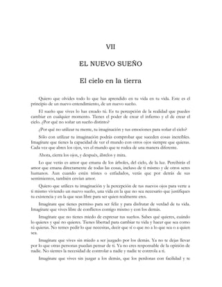 VII
EL NUEVO SUEÑO
El cielo en la tierra
Quiero que olvides todo lo que has aprendido en tu vida en tu vida. Este es el
principio de un nuevo entendimiento, de un nuevo sueño.
El sueño que vives lo has creado tú. Es tu percepción de la realidad que puedes
cambiar en cualquier momento. Tienes el poder de crear el infierno y el de crear el
cielo. ¿Por qué no soñar un sueño distinto?
¿Por qué no utilizar tu mente, tu imaginación y tus emociones para soñar el cielo?
Sólo con utilizar tu imaginación podrás comprobar que suceden cosas increíbles.
Imagínate que tienes la capacidad de ver el mundo con otros ojos siempre que quieras.
Cada vez que abres los ojos, ves el mundo que te rodea de una manera diferente.
Ahora, cierra los ojos, y después, ábrelos y mira.
Lo que verás es amor que emana de los árboles, del cielo, de la luz. Percibirás el
amor que emana directamente de todas las cosas, incluso de ti mismo y de otros seres
humanos. Aun cuando estén tristes o enfadados, verás que por detrás de sus
sentimientos, también envían amor.
Quiero que utilices tu imaginación y la percepción de tus nuevos ojos para verte a
ti mismo viviendo un nuevo sueño, una vida en la que no sea necesario que justifiques
tu existencia y en la que seas libre para ser quien realmente eres.
Imagínate que tienes permiso para ser feliz y para disfrutar de verdad de tu vida.
Imagínate que vives libre de conflictos contigo mismo y con los demás.
Imagínate que no tienes miedo de expresar tus sueños. Sabes qué quieres, cuándo
lo quieres y qué no quieres. Tienes libertad para cambiar tu vida y hacer que sea como
tú quieras. No temes pedir lo que necesitas, decir que sí o que no a lo que sea o a quien
sea.
Imagínate que vives sin miedo a ser juzgado por los demás. Ya no te dejas llevar
por lo que otras personas puedan pensar de ti. Ya no eres responsable de la opinión de
nadie. No sientes la necesidad de controlar a nadie y nadie te controla a ti.
Imagínate que vives sin juzgar a los demás, que los perdonas con facilidad y te
 