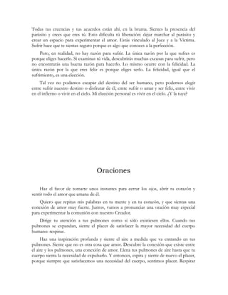 Todas tus creencias y tus acuerdos están ahí, en la bruma. Sientes la presencia del
parásito y crees que eres tú. Esto dificulta tú liberación: dejar marchar al parásito y
crear un espacio para experimentar el amor. Estás vinculado al Juez y a la Víctima.
Sufrir hace que te sientas seguro porque es algo que conoces a la perfección.
Pero, en realidad, no hay razón para sufrir. La única razón por la que sufres es
porque eliges hacerlo. Si examinas tú vida, descubrirás muchas excusas para sufrir, pero
no encontrarás una buena razón para hacerlo. Lo mismo ocurre con la felicidad. La
única razón por la que eres feliz es porque eliges serlo. La felicidad, igual que el
sufrimiento, es una elección.
Tal vez no podamos escapar del destino del ser humano, pero podemos elegir
entre sufrir nuestro destino o disfrutar de él, entre sufrir o amar y ser feliz, entre vivir
en el infierno o vivir en el cielo. Mi elección personal es vivir en el cielo. ¿Y la tuya?
Oraciones
Haz el favor de tomarte unos instantes para cerrar los ojos, abrir tu corazón y
sentir todo el amor que emana de él.
Quiero que repitas mis palabras en tu mente y en tu corazón, y que sientas una
conexión de amor muy fuerte. Juntos, vamos a pronunciar una oración muy especial
para experimentar la comunión con nuestro Creador.
Dirige tu atención a tus pulmones como si sólo existiesen ellos. Cuando tus
pulmones se expandan, siente el placer de satisfacer la mayor necesidad del cuerpo
humano: respirar.
Haz una inspiración profunda y siente el aire a medida que va entrando en tus
pulmones. Siente que no es otra cosa que amor. Descubre la conexión que existe entre
el aire y los pulmones, una conexión de amor. Llena tus pulmones de aire hasta que tu
cuerpo sienta la necesidad de expulsarlo. Y entonces, espira y siente de nuevo el placer,
porque siempre que satisfacemos una necesidad del cuerpo, sentimos placer. Respirar
 
