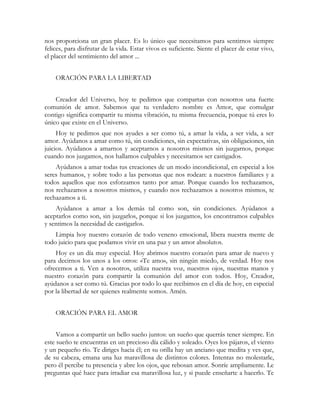 nos proporciona un gran placer. Es lo único que necesitamos para sentirnos siempre
felices, para disfrutar de la vida. Estar vivos es suficiente. Siente el placer de estar vivo,
el placer del sentimiento del amor ...
ORACIÓN PARA LA LIBERTAD
Creador del Universo, hoy te pedimos que compartas con nosotros una fuerte
comunión de amor. Sabemos que tu verdadero nombre es Amor, que comulgar
contigo significa compartir tu misma vibración, tu misma frecuencia, porque tú eres lo
único que existe en el Universo.
Hoy te pedimos que nos ayudes a ser como tú, a amar la vida, a ser vida, a ser
amor. Ayúdanos a amar como tú, sin condiciones, sin expectativas, sin obligaciones, sin
juicios. Ayúdanos a amarnos y aceptarnos a nosotros mismos sin juzgarnos, porque
cuando nos juzgamos, nos hallamos culpables y necesitamos ser castigados.
Ayúdanos a amar todas tus creaciones de un modo incondicional, en especial a los
seres humanos, y sobre todo a las personas que nos rodean: a nuestros familiares y a
todos aquellos que nos esforzamos tanto por amar. Porque cuando los rechazamos,
nos rechazamos a nosotros mismos, y cuando nos rechazamos a nosotros mismos, te
rechazamos a ti.
Ayúdanos a amar a los demás tal como son, sin condiciones. Ayúdanos a
aceptarlos como son, sin juzgarlos, porque si los juzgamos, los encontramos culpables
y sentimos la necesidad de castigarlos.
Limpia hoy nuestro corazón de todo veneno emocional, libera nuestra mente de
todo juicio para que podamos vivir en una paz y un amor absolutos.
Hoy es un día muy especial. Hoy abrimos nuestro corazón para amar de nuevo y
para decirnos los unos a los otros: «Te amo», sin ningún miedo, de verdad. Hoy nos
ofrecemos a ti. Ven a nosotros, utiliza nuestra voz, nuestros ojos, nuestras manos y
nuestro corazón para compartir la comunión del amor con todos. Hoy, Creador,
ayúdanos a ser como tú. Gracias por todo lo que recibimos en el día de hoy, en especial
por la libertad de ser quienes realmente somos. Amén.
ORACIÓN PARA EL AMOR
Vamos a compartir un bello sueño juntos: un sueño que querrás tener siempre. En
este sueño te encuentras en un precioso día cálido y soleado. Oyes los pájaros, el viento
y un pequeño río. Te diriges hacia él; en su orilla hay un anciano que medita y ves que,
de su cabeza, emana una luz maravillosa de distintos colores. Intentas no molestarle,
pero él percibe tu presencia y abre los ojos, que rebosan amor. Sonríe ampliamente. Le
preguntas qué hace para irradiar esa maravillosa luz, y si puede enseñarte a hacerlo. Te
 